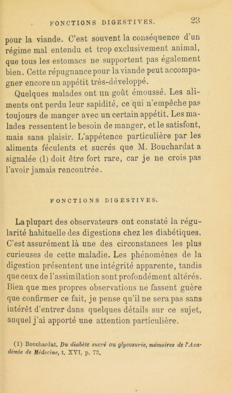 pour la viande. C’est souvent la conséquence d’un régime mal entendu et trop exclusivement animal, que tous les estomacs ne supportent pas également bien. Cette répugnance pour la viande peut accompa- gner encore un appétit très-développé. Quelques malades ont un goût émousse. Les ali- ments ont perdu leur sapidité, ce qui n’empeche pas toujours de manger avec un certain appétit. Les ma- lades ressentent le besoin de manger, et le satisfont, mais sans plaisir. L’appétence particulière par les aliments féculents et sucrés que M. Bouchardat a signalée (1) doit être fort rare, car je ne crois pas l’avoir jamais rencontrée. FONCTIONS DIGESTIVES. La plupart des observateurs ont constaté la régu- larité habituelle des digestions chez les diabétiques. C’est assurément là une des circonstances les plus curieuses de cette maladie. Les phénomènes de la digestion présentent une intégrité apparente, tandis que ceux de l’assimilation sont profondément altérés. Bien que mes propres observations ne fassent guère que confirmer ce fait, je pense qu’il ne sera pas sans intérêt d’entrer dans quelques détails sur ce sujet, auquel j’ai apporté une attention particulière. (1) Bouchardat. Du diabète sticré ou glycosurie, mémoires de l’Aca- démie de Médecine, t. XVI, p. 73.