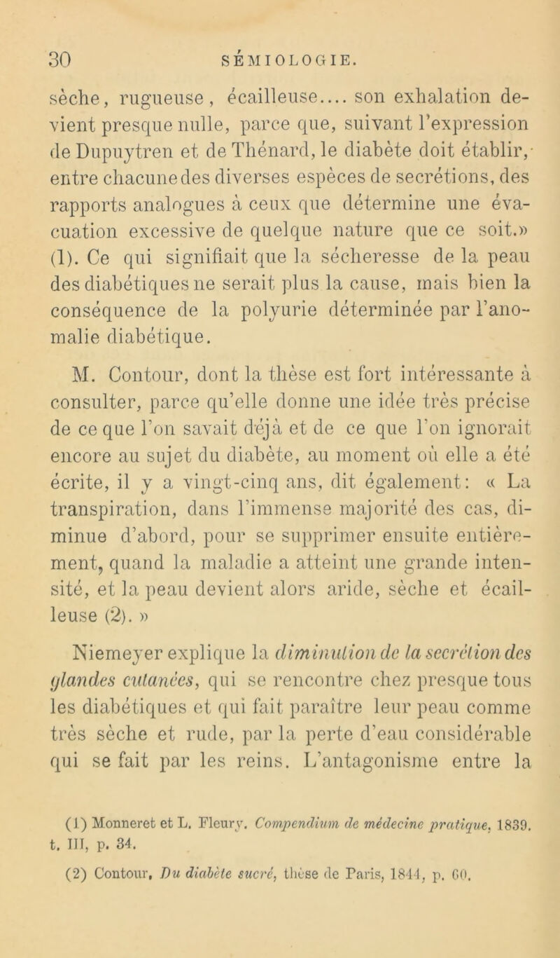 sèche, rugueuse, écailleuse— son exhalation de- vient presque nulle, parce que, suivant l’expression de Dupuytren et de Thénard, le diabète doit établir,- entre chacune des diverses espèces de secrétions, des rapports analogues à ceux que détermine une éva- cuation excessive de quelque nature que ce soit.» (1). Ce qui signifiait que la sécheresse de la peau des diabétiques ne serait plus la cause, mais bien la conséquence de la polyurie déterminée par l’ano- malie diabétique. M. Contour, dont la thèse est fort intéressante à consulter, parce qu’elle donne une idée très précise de ce que l’on savait déjà et de ce que l’on ignorait encore au sujet du diabète, au moment où elle a été écrite, il y a vingt-cinq ans, dit également: « La transpiration, dans l’immense majorité des cas, di- minue d’abord, pour se supprimer ensuite entière- ment, quand la maladie a atteint une grande inten- sité, et la peau devient alors aride, sèche et écail- leuse (2). » Niemeyer explique la diminution de la secrétion des ijlandes cutanées, qui se rencontre chez presque tous les diabétiques et qui fait paraître leur peau comme très sèche et rude, par la perte d’eau considérable qui se fait par les reins. L’antagonisme entre la (1) Monneret et L. Fleury. Compendium de médecine pratique, 1839. t. IIJ, p. 34.