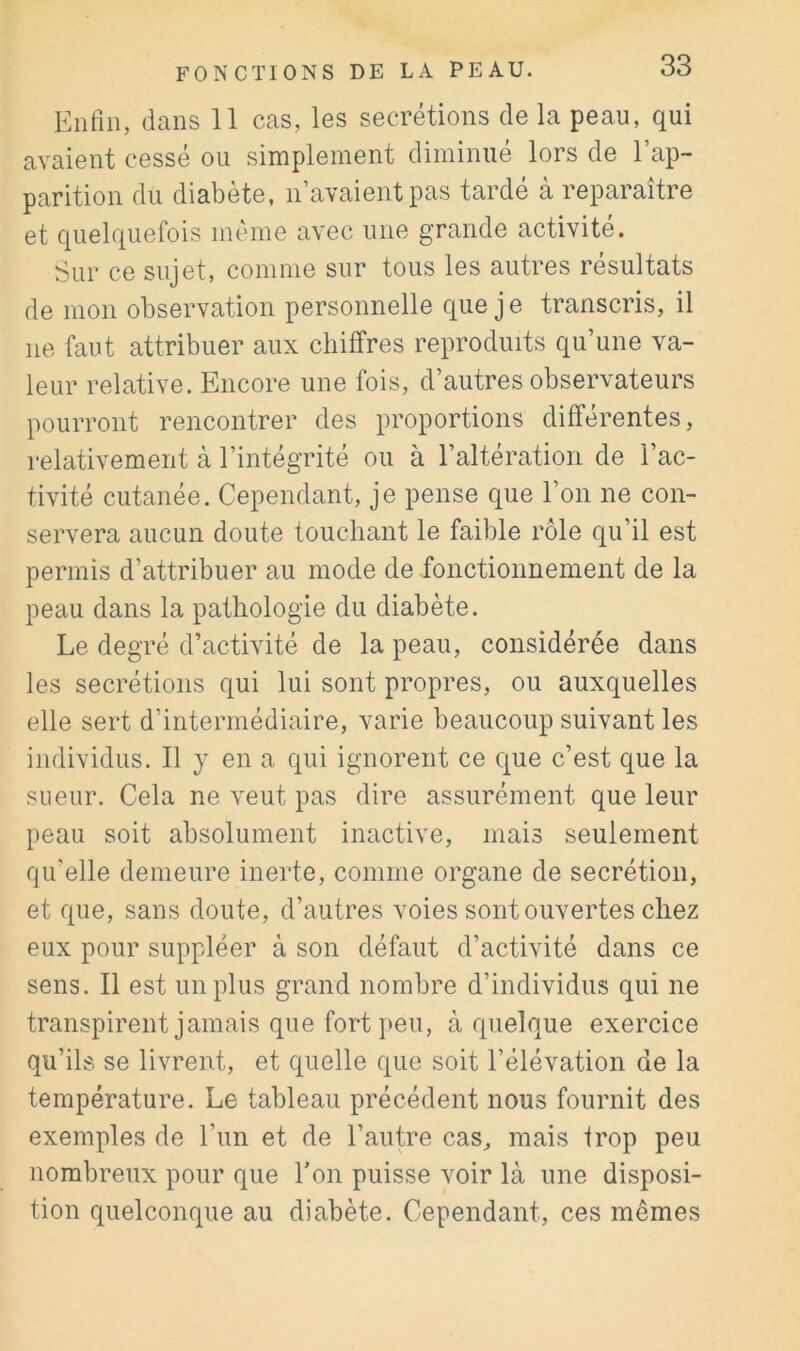 Enfin, dans 11 cas, les secrétions de la peau, qui avaient cessé ou simplement diminué lors de l’ap- parition du diabète, n’avaient pas tardé à reparaître et quelquefois même avec une grande activité. Sur ce sujet, comme sur tous les autres résultats de mon observation personnelle que j e transcris, il ne faut attribuer aux chiffres reproduits qu’une va- leur relative. Encore une fois, d’autres observateurs pourront rencontrer des proportions différentes, relativement à l’intégrité ou à l’altération de l’ac- tivité cutanée. Cependant, je pense que l’on ne con- servera aucun doute touchant le faillie rôle qu’il est permis d’attribuer au mode de fonctionnement de la peau dans la pathologie du diabète. Le degré d’activité de la peau, considérée dans les secrétions qui lui sont propres, ou auxquelles elle sert d’intermédiaire, varie beaucoup suivant les individus. Il y en a qui ignorent ce que c’est que la sueur. Cela ne veut pas dire assurément que leur peau soit absolument inactive, mais seulement qu’elle demeure inerte, comme organe de secrétion, et que, sans doute, d’autres voies sont ouvertes chez eux pour suppléer à son défaut d’activité dans ce sens. Il est un plus grand nombre d’individus qui ne transpirent jamais que fort peu, à quelque exercice qu’ils se livrent, et quelle que soit l’élévation de la température. Le tableau précédent nous fournit des exemples de l’un et de l’autre cas, mais trop peu nombreux pour que l’on puisse voir là une disposi- tion quelconque au diabète. Cependant, ces mêmes