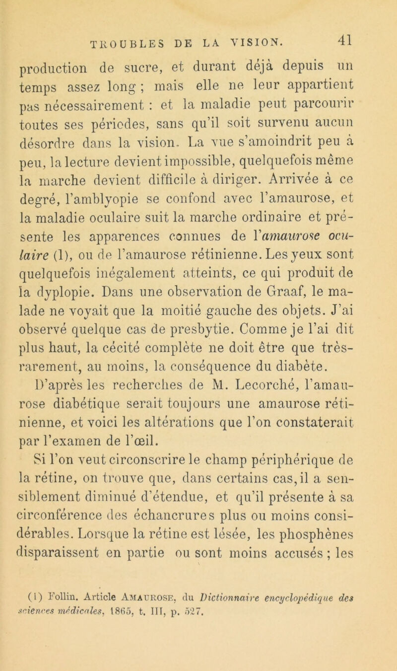 production de sucre, et durant déjà depuis un temps assez long ; mais elle ne leur appartient pas nécessairement : et la maladie peut parcourir toutes ses périodes, sans qu’il soit survenu aucun désordre dans la vision. La vue s’amoindrit peu à peu, la lecture devient impossible, quelquefois même la marche devient difficile à diriger. Arrivée à ce degré, l’amblyopie se confond avec l’amaurose, et la maladie oculaire suit la marche ordinaire et pré- sente les apparences connues de Vamaurose ocu- laire (1), ou de l’amaurose rétinienne. Les yeux sont quelquefois inégalement atteints, ce qui produit de la dyplopie. Dans une observation de Graaf, le ma- lade ne voyait que la moitié gauche des objets. J’ai observé quelque cas de presbytie. Comme je l’ai dit plus haut, la cécité complète ne doit être que très- rarement, au moins, la conséquence du diabète. D’après les recherches de M. Lecorché, l’amau- rose diabétique serait toujours une amaurose réti- nienne, et voici les altérations que l’on constaterait par l’examen de l’œil. Si l’on veut circonscrire le champ périphérique de la rétine, on trouve que, dans certains cas, il a sen- siblement diminué d’étendue, et qu’il présente à sa circonférence des échancrures plus ou moins consi- dérables. Lorsque la rétine est lésée, les phosphènes disparaissent en partie ou sont moins accusés ; les (1) Follin. Article Amaurose, du Dictionnaire encyclopédique des sciences médicales, t8fi5, t. III, p. ô'27.