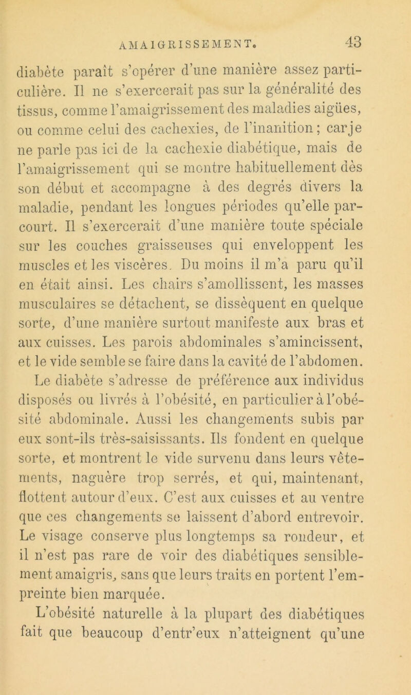 diabète paraît s’opérer d’une manière assez parti- culière. Il ne s’exercerait pas sur la généralité des tissus, comme l’amaigrissement des maladies aigües, ou comme celui des cachexies, de l’inanition; carje ne parle pas ici de la cachexie diabétique, mais de l’amaigrissement qui se montre habituellement dès son début et accompagne cà des degrés divers la maladie, pendant les longues périodes qu’elle par- court. Il s’exercerait d’une manière toute spéciale sur les couches graisseuses qui enveloppent les muscles et les viscères. Du moins il m’a paru qu’il en était ainsi. Les chairs s’amollissent, les masses musculaires se détachent, se dissèquent en quelque sorte, d’une manière surtout manifeste aux bras et aux cuisses. Les parois abdominales s’amincissent, et le vide semble se faire dans la cavité de l’abdomen. Le diabète s’adresse de préférence aux individus disposés ou livrés à l’obésité, en particulier à l’obé- sité abdominale. Aussi les changements subis par eux sont-ils très-saisissants. Ils fondent en quelque sorte, et montrent le vide survenu dans leurs vête- ments, naguère trop serrés, et qui, maintenant, flottent autour d’eux. C’est aux cuisses et au ventre que ces changements se laissent d’abord entrevoir. Le visage conserve plus longtemps sa rondeur, et il n’est pas rare de voir des diabétiques sensible- ment amaigris^ sans que leurs traits en portent l’em- preinte bien marquée. L’obésité naturelle à la plupart des diabétiques fait que beaucoup d’entr’eux n’atteignent qu’une