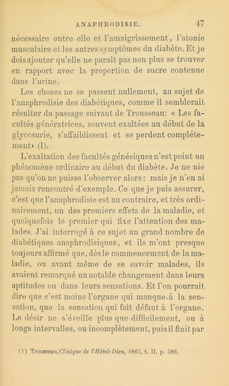 nécessaire entre elle et l’amaigrissement, l’atonie musculaire et les autres symptômes du diabète. Et je doisajouter qu’elle ne paraît pas non plus se trouver en rapport avec la proportion de sucre contenue dans l’urine. Les choses ne se passent nullement, au sujet de l’anaplirodisie des diabétiques, comme il semblerait résulter du passage suivant de Trousseau: « Les fa- cultés génératrices, souvent exaltées au début de la glycosurie, s’affaiblissent et se perdent complète- ment» (1). L’exaltation des facultés génésiques n’est point un pliénomène ordinaire au début du diabète. Je ne nie pas qu’on ne puisse l’observer alors : mais je n’en ai jamais rencontré d’exemple. Ce que je puis assurer, c’est que Tanaplirodisie est au contraire, et très ordi- nairement, un des premiers effets de la maladie, et quelquefois le premier qui fixe l’attention des ma- lades. J’ai interrogé à ce sujet un grand nombre de diabétiques anapbrodisiques, et ils m’ont presque toujours affirmé que,dèsle commencement de lama- ladie, ou avant même de se savoir malades, ils aAmient remarqué un notable changement dans leurs aptitudes ou dans leurs sensations. Et l’on pourrait dire que c’est moins l’organe qui manque-à la sen- sation, que la sensation qui fait défaut à l’organe. Le désir ne s’éveille plus que difficilement, ou à longs intervalles, ou incomplètement, puis il finit par (l) Trousseau.fZe VHôtel-Dieu, 1862, t. II. p. 586.