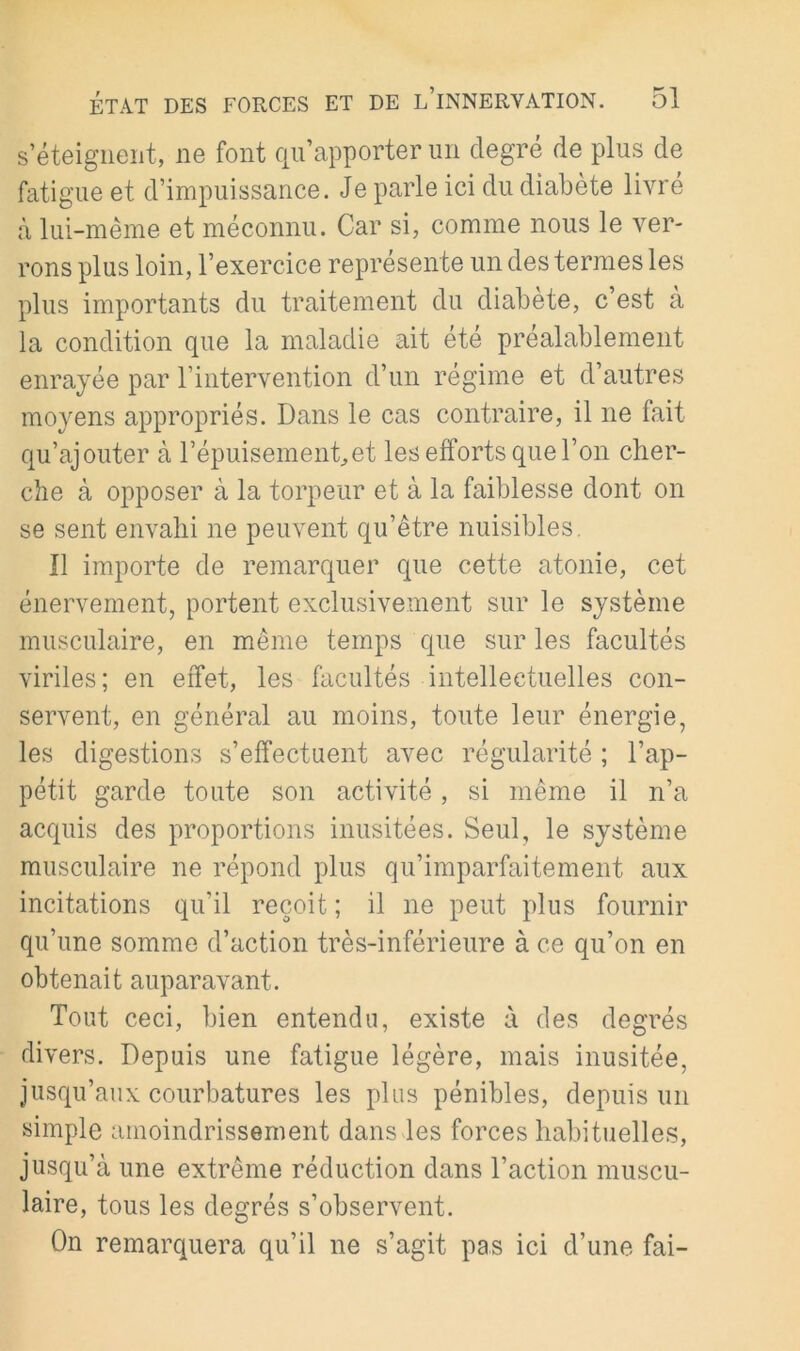 s’éteigiieiit, ne font qu’apporter un degré de plus de fatigue et d’impuissance. Je parle ici du diabète livre à lui-même et méconnu. Car si, comme nous le ver- rons plus loin, l’exercice représente un des termes les plus importants du traitement du diabete, c’est à la condition que la maladie ait été préalablement enrayée par l’intervention d’un régime et d’autres moyens appropriés. Dans le cas contraire, il ne fait qu’ajouter à l’épuisemenCet les efforts que l’on cher- che à opposer à la torpeur et à la faiblesse dont on se sent envahi ne peuvent qu’être nuisibles. Il importe de remarquer que cette atonie, cet énervement, portent exclusivement sur le système musculaire, en même temps que sur les facultés viriles; en effet, les facultés intellectuelles con- servent, en général au moins, toute leur énergie, les digestions s’effectuent avec régularité ; l’ap- pétit garde toute son activité, si même il n’a acquis des proportions inusitées. Seul, le système musculaire ne répond plus qu’imparfaitement aux incitations qu’il reçoit ; il ne peut plus fournir qu’une somme d’action très-inférieure à ce qu’on en obtenait auparavant. Tout ceci, bien entendu, existe à des degrés divers. Depuis une fatigue légère, mais inusitée, jusqu’aux courbatures les plus pénibles, depuis un simple amoindrissement dans les forces habituelles, jusqu’à une extrême réduction dans l’action muscu- laire, tous les degrés s’observent. On remarquera qu’il ne s’agit pas ici d’une fai-