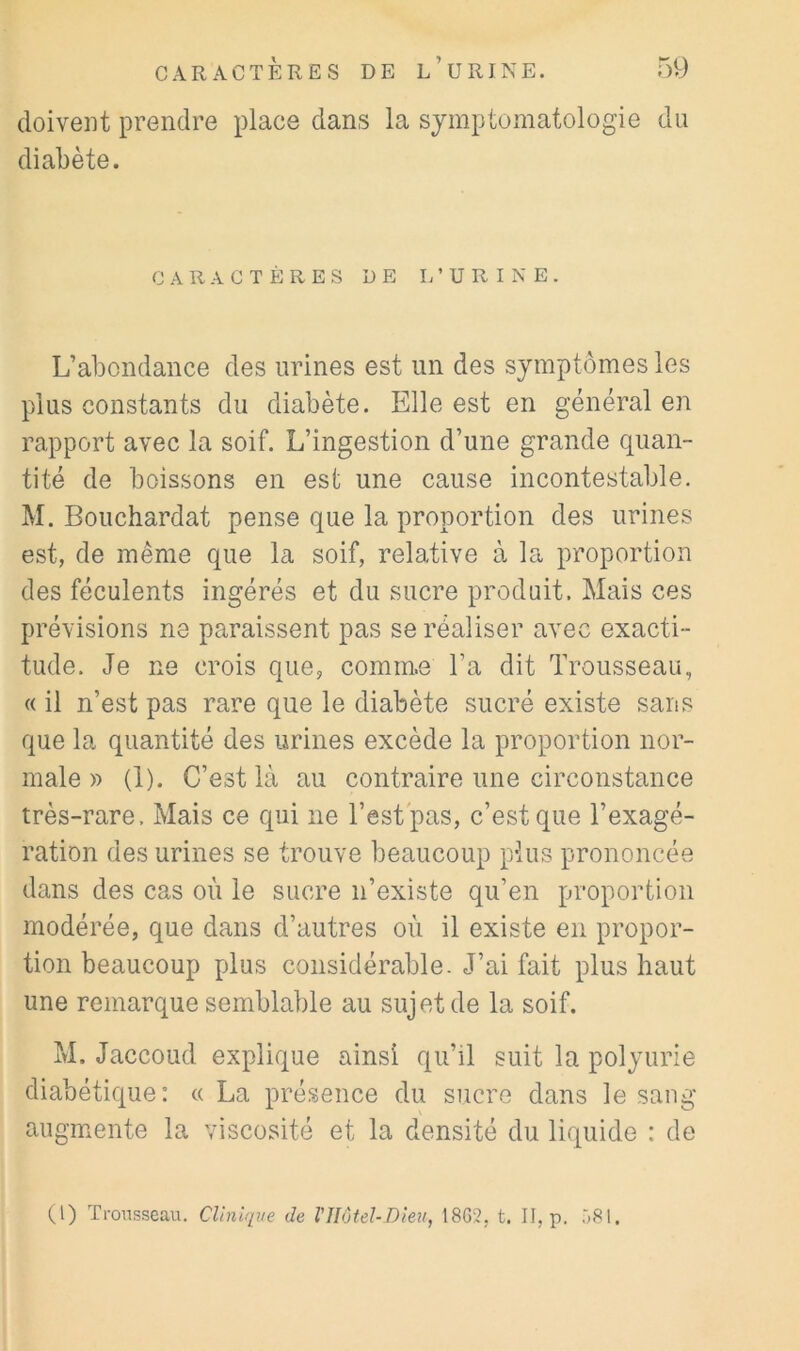 doivent prendre place dans la symptomatologie du diabète. CARACTÈRES DE L’URINE. L’abondance des urines est un des symptômes les plus constants du diabète. Elle est en général en rapport avec la soif. L’ingestion d’une grande quan- tité de boissons en est une cause incontestable. M. Bouchardat pense que la proportion des urines est, de même que la soif, relative à la proportion des féculents ingérés et du sucre produit. Mais ces prévisions ne paraissent pas se réaliser avec exacti- tude. Je ne crois que, comme l’a dit Trousseau, « il n’est pas rare que le diabète sucré existe sans que la quantité des urines excède la proportion nor- male » (1). C’est là au contraire une circonstance très-rare. Mais ce qui ne Test pas, c’est que l’exagé- ration des urines se trouve beaucoup plus prononcée dans des cas où le sucre n’existe qu’en proportion modérée, que dans d’autres où il existe en propor- tion beaucoup plus considérable. J’ai fait plus haut une remarque semblable au sujet de la soif. M. Jaccoud explique ainsi qu’il suit la polyurie diabétique: « La présence du sucre dans le sang augmente la viscosité et la densité du liquide : de (1) Trousseau. Clinif[ite de VHôtel-Dieu, 1865. t. II, p.