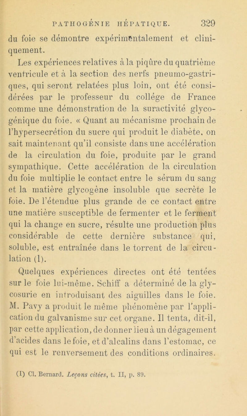 du foie se démontre expérimentalement et clini- quement. Les expériences relatives à la piqûre du quatrième ventricule et cà la section des nerfs pneumo-gastri- ques, qui seront relatées plus loin, ont été consi- dérées par le professeur du collège de France comme une démonstration de la suractivité glyco- génique du foie. « Quant au mécanisme prochain de l’hypersecrétion du sucre qui produit le diabète, on sait maintenant qu’il consiste dans une accélération de la circulation du foie, produite par le grand sympathique. Cette accélération de la circulation du foie multiplie le contact entre le sérum du sang et la matière glycogène insoluble que secrète le foie. De l’étendue plus grande de ce contact entre une matière susceptible de fermenter et le ferment qui la change en sucre, résulte une production plus considérable de cette dernière substance qui, soluble, est entraînée dans le torrent de la circu- lation (1). Quelques expériences directes ont été tentées sur le foie lui-même. Schiff a déterminé de la gly- cosurie en introduisant des aiguilles dans le foie. M. Pavy a produit le même phénomène par l’appli- cation du galvanisme sur cet organe. Il tenta, dit-il, par cette application, de donner lieu à un dégagement d’acides dans le foie, et d’alcalins dans l’estomac, ce qui est le renversement des conditions ordinaires. (I) Cl. Bernard. Leçons citées, t. II, p. 8'J.