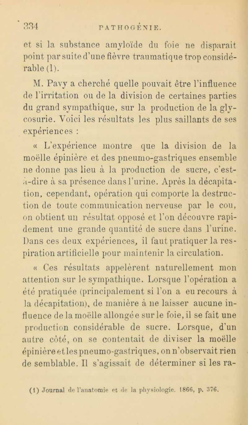 9C).l et si la substance amyloïde du foie ne disparait point par suite d’une fièvre traumatique trop considé- rable (1). M. Pavy a cherché quelle pouvait être l’influence de l’irritation ou de la division de certaines parties du grand sympathique, sur la production de la gly- cosurie. Voici les résultats les plus saillants de ses expériences : (( L’expérience montre que la division de la moëlle épinière et des pneumo-gastriques ensemble ne donne pas lieu à la production de sucre, c’est- a-dire à sa présence dans l’urine. Après la décapita- tion, cependant, opération qui comporte la destruc- tion de toute communication nerveuse par le cou, on obtient un résultat opposé et l’on découvre rapi- dement une grande quantité de sucre dans l’urine. Dans ces deux expériences, il faut pratiquer la res- piration artificielle pour maintenir la circulation. « Ces résultats appelèrent naturellement mon attention sur le sympathique. Lorsque l’opération a été pratiquée (principalement si l’on a eu recours à la décapitation), de manière à ne laisser aucune in- fluence de la moëlle allongée sur le foie, il se fait une production considérable de sucre. Lorsque, d’un autre côté, on se contentait de diviser la moëlle épinière et les pneumo-gastriques, on n’observait rien de semblable. Il s’agissait de déterminer si les ra- (1) .Tournai de l’auatomio et de la physiologie,. 1866, p. 376.