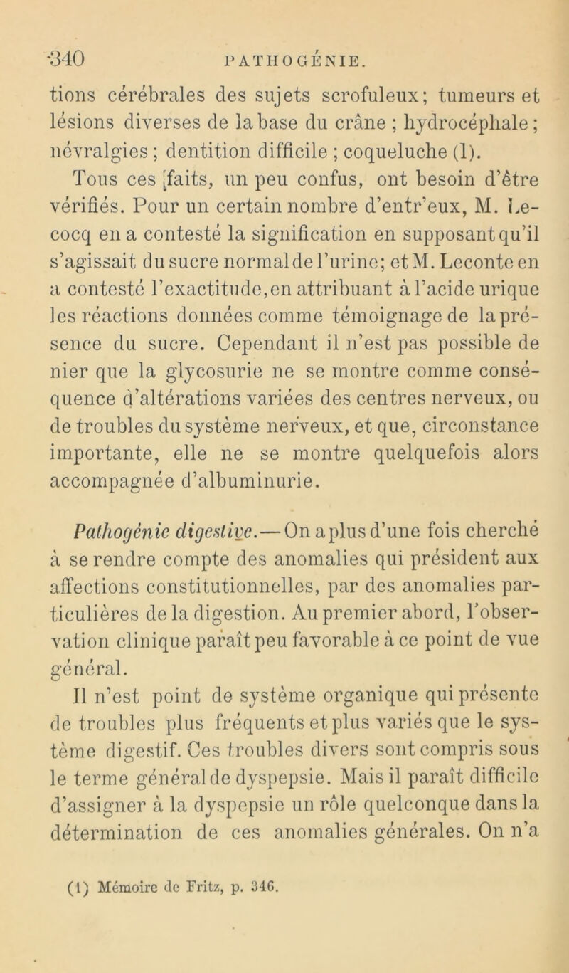 tiens cérébrales des sujets scrofuleux; tumeurs et lésions diverses de la base du crâne ; hydrocéphale; névralgies ; dentition difficile ; coqueluche (1). Tous ces [faits, un peu confus, ont besoin d’être vérifiés. Pour un certain nombre d’entr’eux, M. Le- cocq en a contesté la signification en supposant qu’il s’agissait du sucre normal de l’urine; etM. Leconteen a contesté l’exactitude,en attribuant à l’acide urique les réactions données comme témoignagede la pré- sence du sucre. Cependant il n’est pas possible de nier que la glycosurie ne se montre comme consé- quence d’altérations variées des centres nerveux, ou de troubles du système nerveux, et que, circonstance importante, elle ne se montre quelquefois alors accompagnée d’albuminurie. Palhogénie digestive.—On aplus d’une fois cherché à se rendre compte des anomalies qui président aux affections constitutionnelles, par des anomalies par- ticulières de la digestion. Au premier abord, Tobser- vation clinique paraît peu favorable à ce point de vue général. Il n’est point de système organique qui présente de troubles plus fréquents et plus variés que le sys- tème digestif. Ces troubles divers sont compris sous le terme général de dyspepsie. Mais il paraît difficile d’assigner à la dyspepsie un rôle quelconque dans la détermination de ces anomalies générales. On n’a (l) Mémoire de Fritz, p. 346.