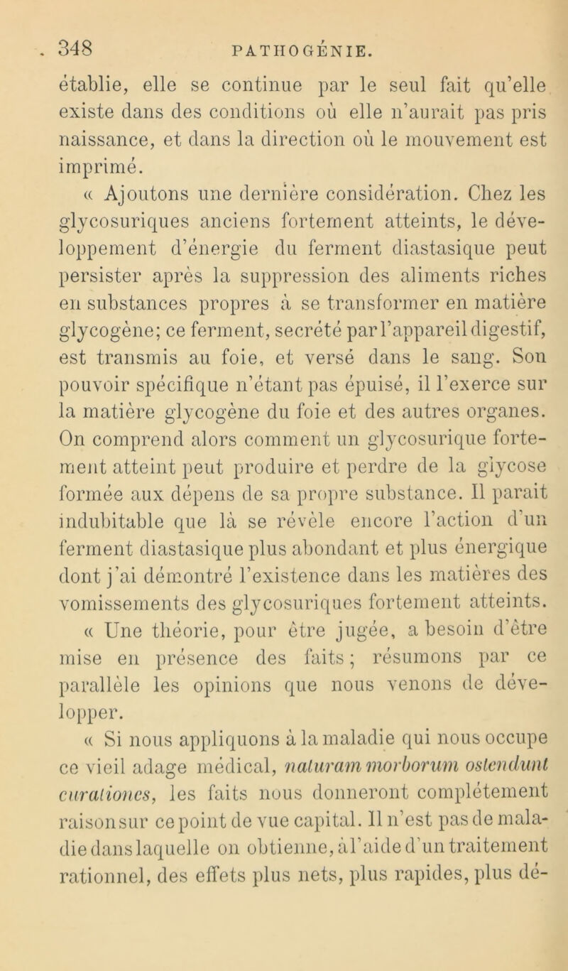 établie, elle se continue par le seul fait qu’elle existe clans des conditions où elle n’aurait pas pris naissance, et dans la direction où le mouvement est imprimé. (( Ajoutons une dernière considération. Chez les glycosuriques anciens fortement atteints, le déve- loppement d’énergie du ferment diastasique peut persister après la suppression des aliments riches en substances propres à se transformer en matière glycogène; ce ferment, secrété par l’appareil digestif, est transmis au foie, et versé dans le sang. Son pouvoir spécifique n’étant pas épuisé, il l’exerce sur la matière glycogène du foie et des autres organes. On comprend alors comment un g]ycosuric[ue forte- ment atteint peut produire et perdre de la glycose formée aux dépens de sa propre substance. 11 parait indubitable que là se révèle encore l’action d’un ferment diastasique plus abondant et plus énergique dont j’ai démontré l’existence dans les matières des vomissements des glycosuriques fortement atteints. « Une théorie, pour être jugée, a besoin d’être mise en présence des faits ; résumons par ce parallèle les opinions que nous venons de déve- lopper. (( Si nous appliquons à la maladie qui nous occupe ce vieil adage médical, naluram morborum oslemlwU curalioncs, les faits nous donneront complètement raison sur ce point de vue capital. 11 n’est pas de mala- die dans laquelle on obtienne, al’aide d’un traitement rationnel, des effets plus nets, plus rapides, plus dé-