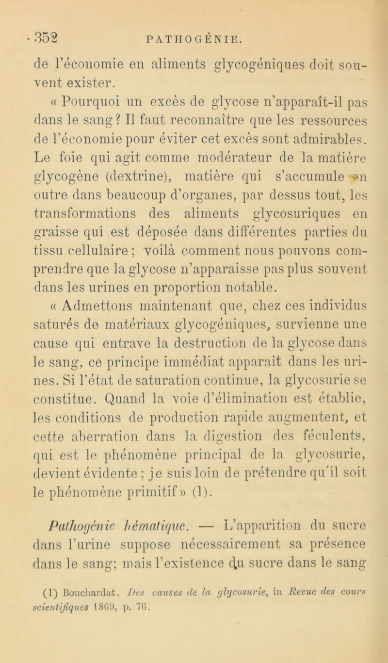 de récoiiomie en aliments glycogéniques doit sou- vent exister. « Pourquoi un excès de glycose n’apparaît-il pas dans le sang? Il faut reconnaître que les ressources de l’économie pour éviter cet excès sont admirables. Le foie qui agit comme modérateur de la matière glycogène (dextrine), matière qui s’accumule ou outre dans beaucoup d’organes, par dessus tout, les transformations des aliments glycosuriques en graisse qui est déposée dans différentes parties du tissu cellulaire ; voilà comment nous pouvons com- prendre que la glycose n’apparaisse pas plus souvent dans les urines en proportion notable. « Admettons maintenant que, chez ces individus saturés de matériaux glycogéniques^ survienne une cause qui entrave la destruction de la glycose dans le sang, ce principe immédiat apparaît dans les uri- nes. Si l’état de saturation continue, la glycosurie se constitue. Quand la voie d’élimination est établie, les conditions de production rapide augmentent, et cette aberration dans la digestion des féculents, qui est le phénomène principal de la glycosurie, devient évidente ; je suis loin de prétendre qu’il soit le phénomène primitif» (1). Palhoijénie hémaliqm. — L’apparition du sucre dans l’urine suppose nécessairement sa présence dans le sang; mais l’existence ffu sucre dans le sang (l) Boucliardat. J)es causes de la (jhjcosurie, in Revue des cours