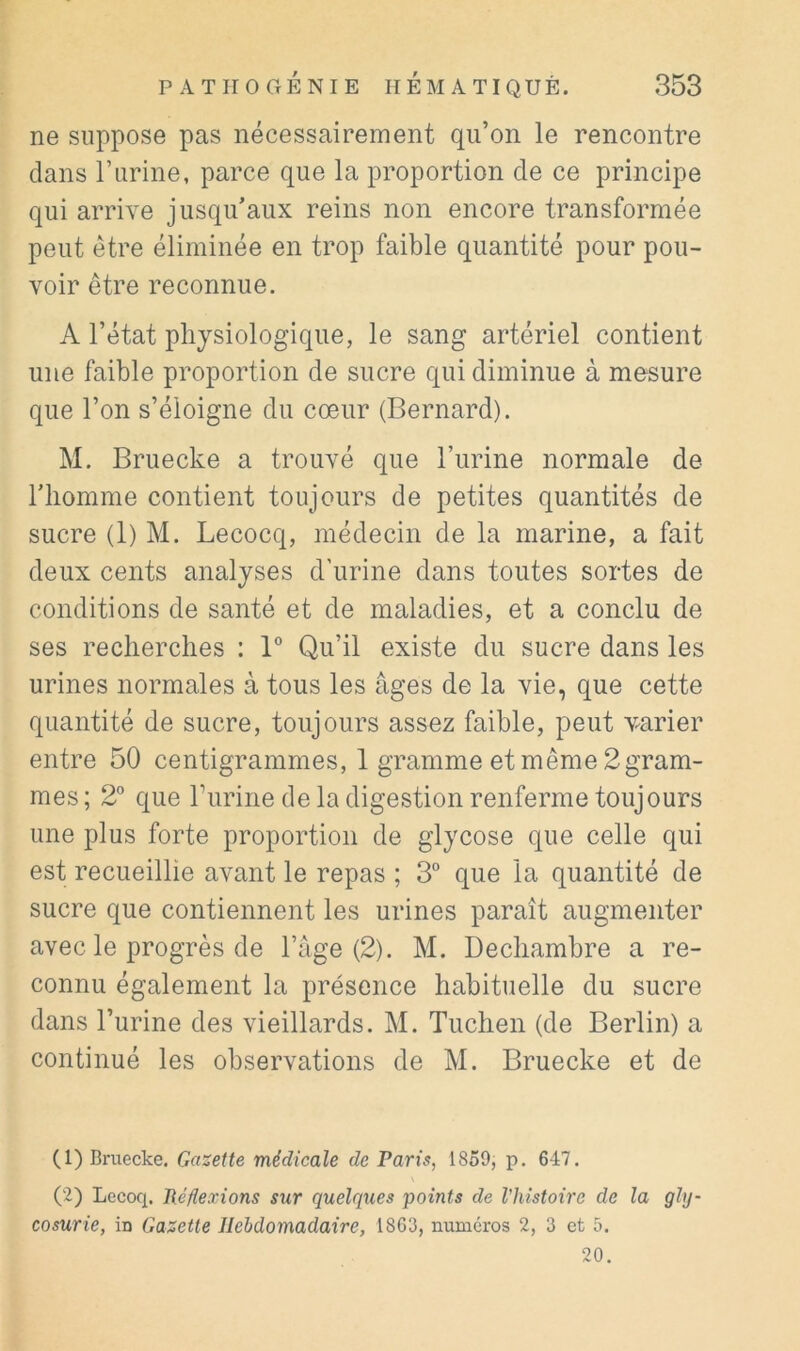 ne suppose pas nécessairement qu’on le rencontre dans rurine, parce que la proportion de ce principe qui arrive jusqu’aux reins non encore transformée peut être éliminée en trop faible quantité pour pou- voir être reconnue. A l’état physiologique, le sang artériel contient une faible proportion de sucre qui diminue à mesure que l’on s’éloigne du cœur (Bernard). M. Bruecke a trouvé que l’urine normale de riiomme contient toujours de petites quantités de sucre (1) M. Lecocq, médecin de la marine, a fait deux cents analyses d’urine dans toutes sortes de conditions de santé et de maladies, et a conclu de ses recherches : B Qu’il existe du sucre dans les urines normales à tous les âges de la vie, que cette quantité de sucre, toujours assez faible, peut varier entre 50 centigrammes, 1 gramme et même 2gram- mes ; 2° que Turine de la digestion renferme toujours une plus forte proportion de glycose que celle qui est recueillie avant le repas ; 3° que la quantité de sucre que contiennent les urines paraît augmenter avec le progrès de l’âge (2). M. Dechambre a re- connu également la présence habituelle du sucre dans l’urine des vieillards. M. Tuchen (de Berlin) a continué les observations de M. Bruecke et de (1) Bruecke, médicale de Paris, 1859, p. 647. (2) Lecoq. Réflexions sur quelques points de l’histoire de la gly- cosurie, in Gazette Hebdomadaire, 1863, numéros 2, 3 et 5. 20.