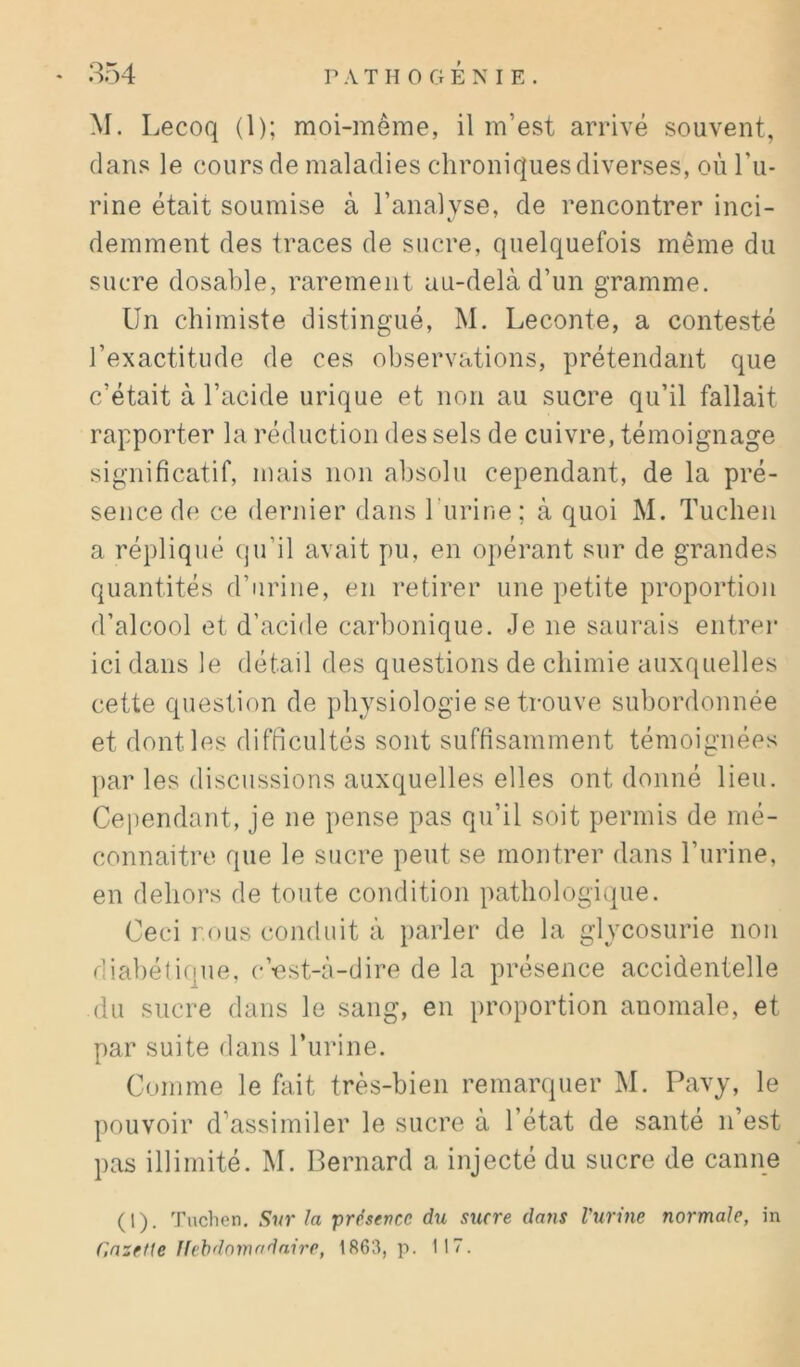 854 A T H 0 G É NI E . M. Lecoq (1); moi-même, il m’est arrivé souvent, dans le cours de maladies chroniques diverses, où l’u- rine était soumise à l’analyse, de rencontrer inci- demment des traces de sucre, quelquefois même du sucre dosable, rarement au-delà d’un gramme. Un chimiste distingué, M. Leconte, a contesté l’exactitude de ces observations, prétendant que c’était à l’acide urique et non au sucre qu’il fallait rapporter la réduction des sels de cuivre, témoignage significatif, mais non absolu cependant, de la pré- sence de ce dernier dans burine; à quoi M. Tucben a répliqué qu’il avait pu, en opérant sur de grandes quantités d’urine, en retirer une petite proportion d’alcool et d’acide carbonique. Je ne saurais entrer ici dans le détail des questions de chimie auxquelles cette question de physiologie se trouve subordonnée et dont les difficultés sont suffisamment témoignées })ar les discussions auxquelles elles ont donné lieu. Cependant, je ne pense pas qu’il soit permis de mé- connaître que le sucre peut se montrer dans burine, en dehors de toute condition patbologi(|ue. Ceci TOUS conduit à parler de la glycosurie non diabétique, c’-est-à-dire de la présence accidentelle du sucre dans le sang, en proportion anomale, et par suite dans l’urine. Comme le fait très-bien remarquer M. Pavy, le pouvoir d’assimiler le sucre à l’état de santé n’est pas illimité. M. Bernard a injecté du sucre de canne (1). Tuclien. Siir la présence du sucre dans Vurine normale, in r,mette Ilehdnmndnire, 1863, p. 117.