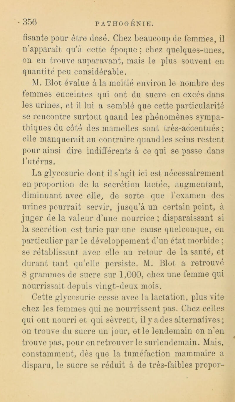 fisante pour être dosé. Chez beaucoup de femmes, il n’apparaît qu’à cette époque ; chez quelques-unes, on en trouve auparavant, mais le plus souvent en quantité peu considérable. M. Blot évalue à la moitié environ le nombre des femmes enceintes qui ont du sucre en excès dans les urines, et il lui a semblé que cette particularité se rencontre surtout quand les phénomènes sympa- thiques du côté des mamelles sont très-accentués ; elle manquerait au contraire quand les seins restent pour ainsi dire indifférents à ce qui se passe dans Tutérus. La glycosurie dont il s’agit ici est nécessairement en proportion de la secrétion lactée, augmentant, diminuant avec elle, de sorte que l’examen des urines pourrait servir, jusqu’à un certain point, à juger de la valeur d’une nourrice ; disparaissant si la secrétion est tarie par une cause quelconque, en })articulier par le développement d’un état morbide ; se rétablissant avec elle au retour de la santé, et durant tant qu’elle persiste. M. Blot a retrouvé 8 grammes de sucre sur 1,000, chez une femme qui nourrissait depuis vingt-deux mois. Cette glycosurie cesse avec la lactation, plus vite chez les femmes qui ne nourrissent pas. Chez celles qui ont nourri et qui sèvrent, il y a des alternatives ; on trouve du sucre un jour, et le lendemain on n’en trouve pas, pour en retrouver le surlendemain. Mais, constamment, dès que la tuméfaction mammaire a disparu, le sucre se réduit à de très-faibles propor-