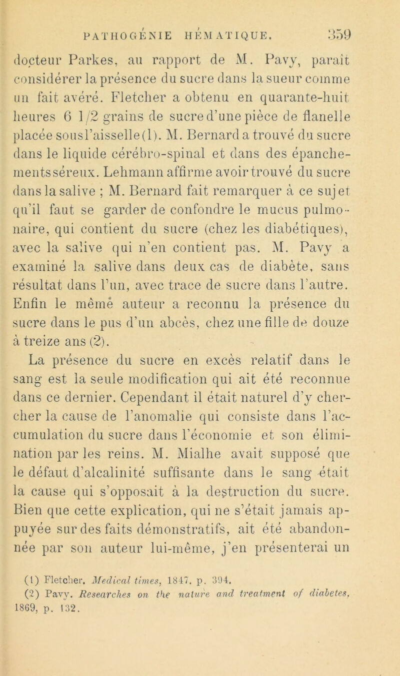 docteur Parkes, au rapport de M. Pavy, paraît considérer la présence du sucre dans la sueur comme un fait avéré. Fletcher a obtenu en quarante-huit heures 0 1/2 grains de sucre d’une pièce de flanelle placée sousraisselle(l). M. Bernard a trouvé du sucre dans le liquide cérébro-spinal et dans des épanche- ments séreux. Lehmann affirme avoir trouvé du sucre dans la salive ; M. Bernard fait remarquer à ce sujet qu’il faut se garder de confondre le mucus pulmo- naire, qui contient du sucre (chez les diabétiques), avec la salive qui n’en contient pas. M. Pavy a examiné la salive dans deux cas de diabète, sans résultat dans run, avec trace de sucre dans l’autre. Enfin le mèmè auteur a reconnu la présence du sucre dans le pus d’un abcès, chez une fille de douze à treize ans (2). La présence du sucre en excès relatif dans le sang est la seule modification qui ait été reconnue dans ce dernier. Cependant il était naturel d’y cher- cher la cause de l’anomalie qui consiste dans l’ac- cumulation du sucre dans l’économie et son élimi- nation par les reins. M. Mialhe avait supposé que le défaut d’alcalinité suffisante dans le sang était la cause qui s’opposait à la destruction du sucre. Bien que cette explication, qui ne s’était jamais ap- puyée sur des faits démonstratifs, ait été abandon- née par son auteur lui-même, j’en présenterai un (1) Fletcher. Medical times, 18-17. p. 8!)4. (2) Pavy. Researches on the nature and treafment of diahetes, 1869, p. i;i2.