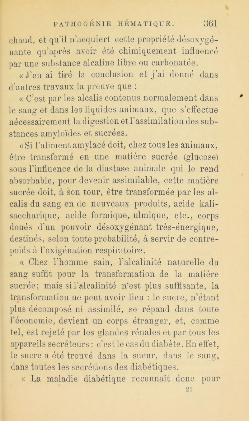 chaud, et fiii’il n’acquiert cette propriété désoxygé- nante qu’ajirès avoir été chimiquement influencé par une substance alcaline libre ou carbonatée. «J’en ai tiré la conclusion et j’ai donné dans d’autres travaux la preuve que : « C’est par les alcalis contenus normalement dans le sang et dans les liquides animaux, que s’effectue nécessairement la digestion et l’assimilation des sub- stances amyloïdes et sucrées. «Si l’aliment amylacé doit, chez tous les animaux, être transformé en une matière sucrée (glucose) sous l’influence de la diastase animale qui le rend absorbable, pour devenir assimilable, cette matière sucrée doit, à son tour, être transformée par les al- calis du sang en de nouveaux produits, acide kali- saccharique, acide formique^ ulmique, etc., corps doués d’un pouvoir désoxygénant très-énergique, destinés, selon toute probabilité, à servir de contre- poids à l’oxigénation respiratoire. « Chez l’homme sain, l’alcalinité naturelle du sang suffit pour la transformation de la matière sucrée; mais si l’alcalinité n’est plus suffisante, la transformation ne peut avoir lieu : le sucre, n^étant plus décomposé ni assimilé, se répand dans toute l’économie, devient un corps étranger, et, comme tel, est rejeté par les glandes rénales et partons les appareils secréteurs : c’est le cas du diabète. En effet, le sucre a été trouvé dans la sueur, dans le sang, dans toutes les secrétions des diabétiques. « La maladie diabétique reconnaît donc pour 21