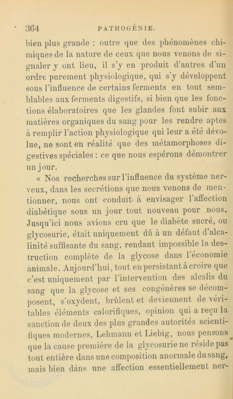 bien plus grande : outre que des phénomènes chi- miques de la nature de ceux que nous venons de si- gnaler y ont lieu, il s’y en produit d’autres d’un ordre purement physiologique, qui s’y développent sous l’influence de certains ferments en tout sem- blables aux ferments digestifs, si bien que les fonc- tions élaboratoires que les glandes font subir aux matières organiques du sang pour les rendre aptes à remplir l’action physiologique qui leur a été dévo- lue, ne sont en réalité que des métamorphoses di- gestives spéciales : ce que nous espérons démontrer un jour. (( Nos recherches sur l’influence du système ner- veux, dans les secrétions que nous venons de men- tionner, nous ont conduit' a envisager 1 affection diabétique sous un jour tout nouveau pour nous. Jusqu’ici nous avions cru que le diabète sucré, ou glycosurie, était uniquement dû à un défaut d’alca- linité suffisante du sang, rendant impossible la des- truction complète de la glycose dans 1 économie animale. Aujourd’hui, tout en persistant à croire que c’est uniquement par l’intervention des alcalis du sang que la glycose et ses congénères se décom- posent, s’oxydent, brûlent et deviennent de r en- tables éléments calorifiques, opinion qui a reçai la sanction de deux des plus grandes autorités scienti- fiques modernes, Lehmann et Liebig, nous pensons que la cause première de la glycosurie ne réside pas tout entière dans une composition anormale du sang, mais bien dans une affection essentiellement ner-