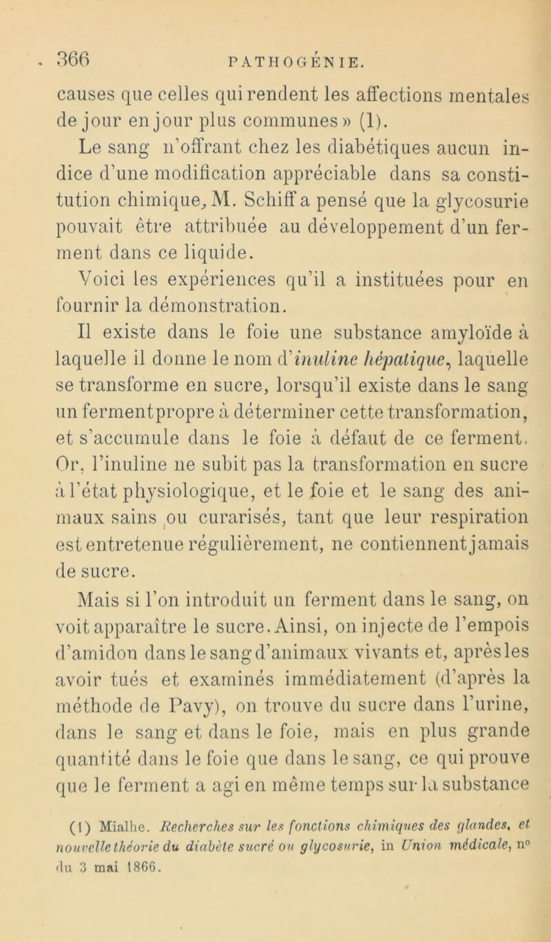 causes que celles qui rendent les affections mentales de jour en jour plus communes)) (1). Le sang n’offrant chez les diabétiques aucun in- dice d’une modification appréciable dans sa consti- tution chimique^ M. Schiffa pensé que la glycosurie pouvait être attribuée au développement d’un fer- ment dans ce liquide. Voici les expériences qu’il a instituées pour en fournir la démonstration. Il existe dans le foie une substance amyloïde à laquelle il donne le nom {{'inulinc hépatique^ laquelle se transforme en sucre, lorsqu’il existe dans le sang un fermentpropre à déterminer cette transformation, et s’accumule dans le foie à défaut de ce ferment. Or, l’inuline ne subit pas la transformation en sucre à l’état physiologique, et le foie et le sang des ani- maux sains pu curarisés, tant que leur respiration est entretenue régulièrement, ne contiennent jamais de sucre. Mais si l’on introduit un ferment dans le sang, on voit apparaître le sucre. Ainsi, on injecte de l’empois d’amidon dans le sang d’animaux vivants et, après les avoir tués et examinés immédiatement (d’après la méthode de Pavy), on trouve du sucre dans l’urine, dans le sang et dans le foie, mais en plus grande quantité dans le foie que dans le sang, ce qui prouve que le ferment a agi en même temps sur la substance (l) Mialhe. Recherches sur Ur fonctions chimiques des qlandes, et nouvelle théorie du diabète sucré ou glycosurie, in Union médicale, n® «lu 3 mai 18G6.