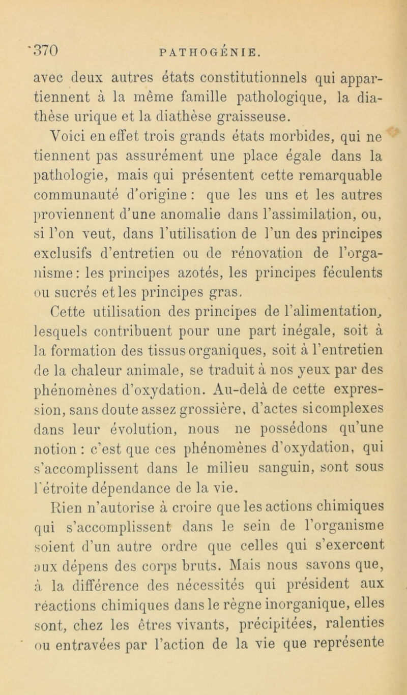 avec deux autres états constitutionnels qui appar- tiennent à la même famille pathologique, la dia- thèse urique et la diathèse graisseuse. Voici en effet trois grands états morbides, qui ne tiennent pas assurément une place égale dans la pathologie, mais qui présentent cette remarquable communauté d’origine : que les uns et les autres l)roviennent d’une anomalie dans l’assimilation, ou, si Ton veut, dans Tutilisation de l’un des principes exclusifs d’entretien ou de rénovation de l’orga- nisme: les principes azotés, les principes féculents im sucrés et les principes gras. Cette utilisation des principes de l’alimentatioin lesquels contribuent pour une part inégale, soit à la formation des tissus organiques, soit à l’entretien de la chaleur animale, se traduit à nos yeux par des phénomènes d’oxydation. Au-delà de cette expres- sion, sans doute assez grossière, d’actes sicomplexes dans leur évolution, nous ne possédons qu’une notion : c’est que ces phénomènes d’oxydation, qui s’accomplissent dans le milieu sanguin, sont sous rétroite dépendance de la vie. Rien n’autorise à croire que les actions chimiques qui s’accomplissent dans le sein de l’organisme soient d’un autre ordre que celles qui s’exercent aux dépens des corps bruts. Mais nous savons que, à la différence des nécessités qui président aux réactions chimiques dans le règne inorganique, elles sont, chez les êtres vivants, précipitées, ralenties ou entravées par l’action de la vie que représente