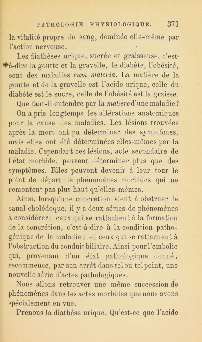 la vitalité propre du sang, dominée elle-même par l’action nerveuse. Les diathèses urique, sucrée et graisseuse, c’est- <^‘à-dire la goutte et la gravelle, le diabète, l’obésité, sont des maladies cum maleria. La matière de la goutte et de la gravelle est l’acide urique, celle du diabète est le sucre, celle de l’obésité est la graisse. Que faut-il entendre par la manière d’une maladie? On a pris longtemps les altérations anatomiques pour la cause des maladies. Les lésions trouvées après la mort ont pu déterminer des symptômes, mais elles ont été déterminées elles-mêmes par la maladie. Cependant ces lésions, acte secondaire de l’état morbide, peuvent déterminer plus que des symptômes. Elles peuvent devenir à leur tour le point de départ de phénomènes morbides qui ne remontent pas plus haut qu’elles-mêmes. Ainsi, lorsqu’une concrétion vient à obstruer le canal cholédoque, il y a deux séries de phénomènes à considérer : ceux qui se rattachent à la formation de la concrétion, c’est-à-dire à la condition patho- génique de la maladie ; et ceux qui se rattachent à l’obstruction du conduitbiliaire. Ainsi pourl’embolie qui, provenant d’un état pathologique donné, recommence, par son arrêt dans tel ou tel point, une nouvelle série d’actes pathologiques. Nous allons retrouver une même succession de phénomènes dans les actes morbides que nous avons spécialement en vue. Prenons la diathèse urique. Qu’est-ce que l’acide