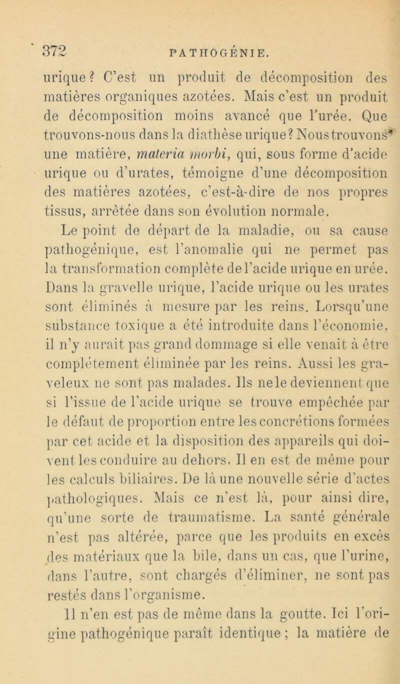 urique? C’est un produit de décomposition des matières organiques azotées. Mais c’est un produit de décomposition moins avancé que l’urée. Que trouvons-nous dans la diathèse urique? Nous trouvons* une matière, matériel morbi, qui, sous forme d’acide urique ou d’urates, témoigne d’une décomposition des matières azotées, c’est-à-dire de nos propres tissus, arrêtée dans son évolution normale. Le point de dé}>art de la maladie, ou sa cause ])athogénique, est l’anomalie qui ne permet pas la transformation complète de l’acide urique en urée. Dans la gravelle urique, l’acide urique ou les urates sont éliminés à mesure par les reins. Lorsqu’une substance toxique a été introduite dans l’économie, il n’y aurait pas grand dommage si elle venait à être complètement éliminée par les reins. Aussi les gra- veleux ne sont pas malades. Ils ne le deviennent que si l’issue de l’acide urique se trouve empêchée par le défaut de proportion entre les concrétions formées })ar cet acide et la disposition des appareils qui doi- vent les conduire au dehors, Il en est de même pour les calculs biliaires. De là une nouvelle série d’actes ])athologiques. Mais ce n’est là, pour ainsi dire, qu’une sorte de traumatisme. La santé générale n’est pas altérée, parce que les produits en excès des matériaux que la hile, dans un cas, que l’urine, dans l’autre, sont chargés d’éliminer, ne sont pas restés dans l’organisme. 11 n’en est pas de même dans la goutte. Ici l’ori- gine pathogénique paraît identique ; la matière de