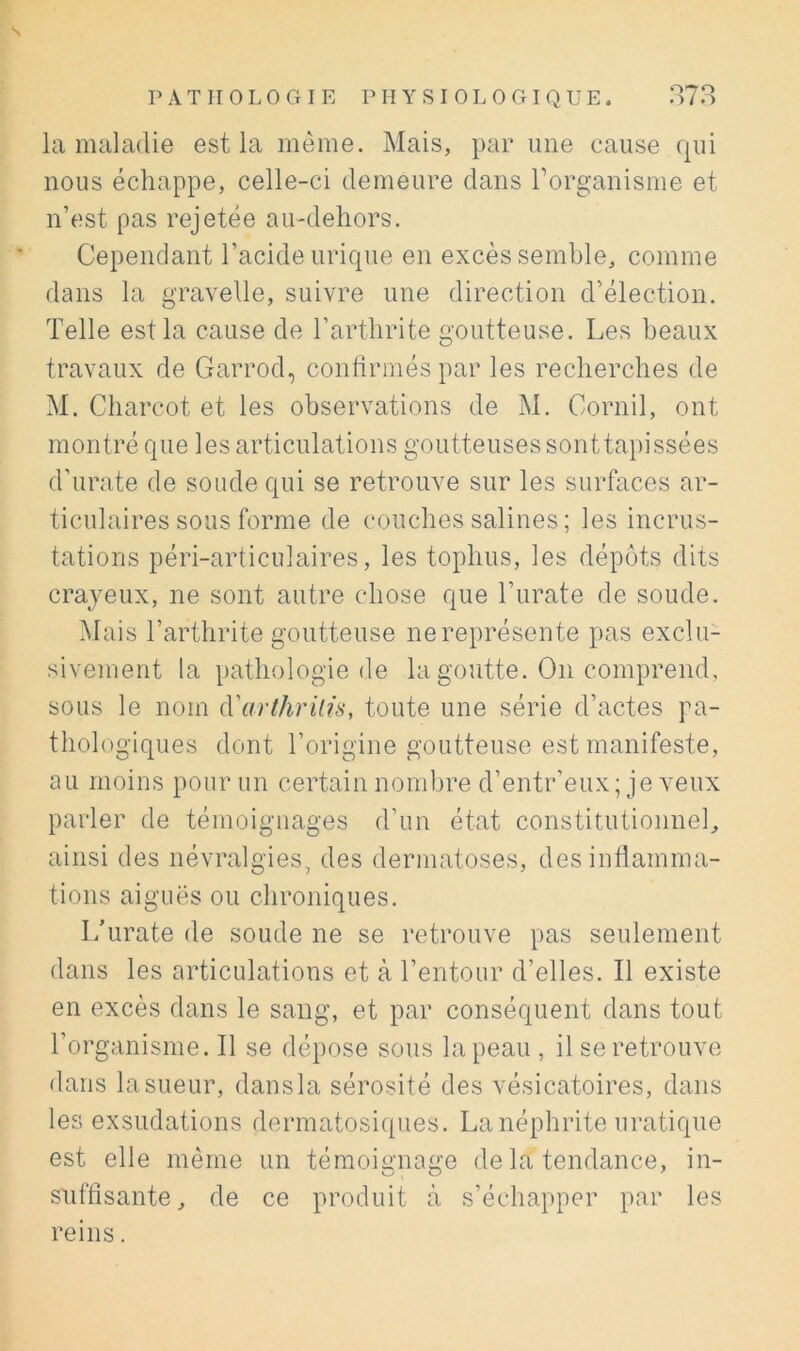 s PATHOLOGIE PHYSIOLOGIQUE, 373 la maladie est la même. Mais, par une cause qui nous échappe, celle-ci demeure dans rorganisme et n’est pas rejetée au-dehors. Cependant l’acide urique en excès semble, comme dans la gravelle, suivre une direction d’élection. Telle est la cause de l’arthrite goutteuse. Les beaux travaux de Garrod, conhrmés par les recherches de M. Charcot et les observations de M. Cornil, ont montré que les articulations goutteuses sonttapissées d’urate de soude qui se retrouve sur les surfaces ar- ticulaires sous forme de couches salines; les incrus- tations péri-articulaires, les tophus, les dépôts dits crayeux, ne sont autre chose que Turate de soude. Mais l’arthrite goutteuse ne représente pas exclu- sivement la pathologie de la goutte. On comprend, sous le nom {Varthrilis, toute une série d’actes pa- thologiques dont l’origine goutteuse est manifeste, au moins pour un certain nombre d’entr’eux; je veux parler de témoignages d’un état constitutionnel, ainsi des névralgies, des dermatoses, desinÜamma- tions aiguës ou chroniques. I/urate de soude ne se retrouve pas seulement dans les articulations et à l’entour d’elles. Il existe en excès dans le saug, et par conséquent dans tout l’organisme. Il se dépose sous la peau , il se retrouve dans la sueur, dansla sérosité des vésicatoires, dans les exsudations dermatosi([iies. La néphrite uratique est elle même un témoia'na£''e de la tendance, in- suffisante, de ce produit à s’échapper par les reins.