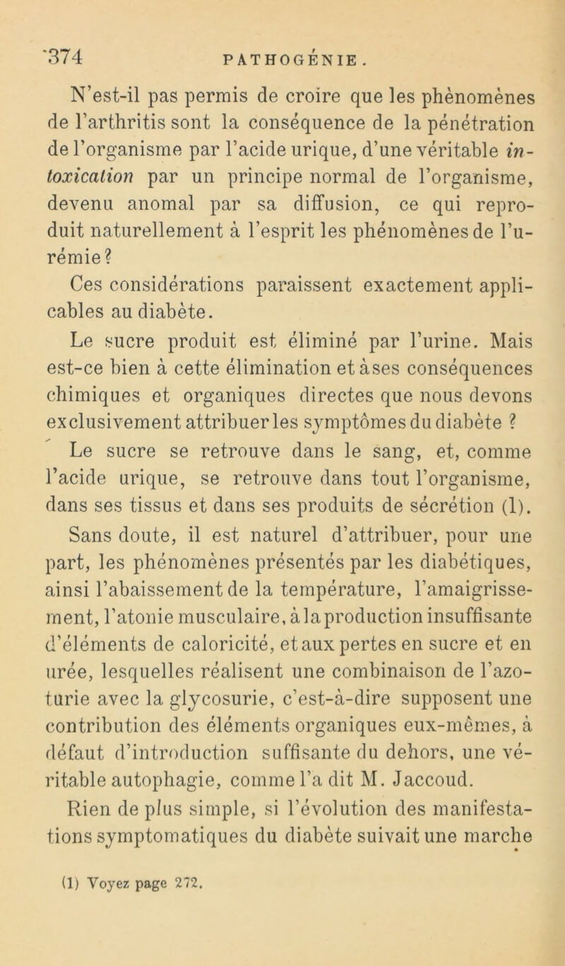 N’est-il pas permis de croire que les phénomènes de l’arthritis sont la conséquence de la pénétration de l’organisme par l’acide urique, d’une véritable in- toxication par un principe normal de l’organisme, devenu anomal par sa diffusion, ce qui repro- duit naturellement à l’esprit les phénomènes de l’u- rémie? Ces considérations paraissent exactement appli- cables au diabète. Le sucre produit est éliminé par l’urine. Mais est-ce bien à cette élimination etàses conséquences chimiques et organiques directes que nous devons exclusivement attribuer les symptômes du diabète ? Le sucre se retrouve dans le sang, et, comme l’acide urique, se retrouve dans tout l’organisme, dans ses tissus et dans ses produits de sécrétion (1). Sans doute, il est naturel d’attribuer, pour une part, les phénomènes présentés par les diabétiques, ainsi l’abaissement de la température, l’amaigrisse- ment, l’atonie musculaire, à la production insuffisante d’éléments de caloricité, et aux pertes en sucre et en urée, lesquelles réalisent une combinaison de l’azo- turie avec la glycosurie, c’est-à-dire supposent une contribution des éléments organiques eux-mêmes, à défaut d’introduction suffisante du dehors, une vé- ritable autophagie, comme l’a dit M. Jaccoud. Rien de plus simple, si l’évolution des manifesta- tions symptomatiques du diabète suivait une marche (1) Voyez page 272.