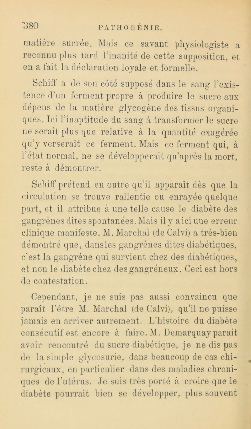 *380 matière sucrée. Mais ce savant physiologiste a reconim plus tard rinaiiité de cette supposition, et en a lait la déclaration loyale et formelle, Scliiir a de son coté supposé dans le sang l’exis- tence d’un ferment propre à produire le sucre aux dépens de la matière glycogène des tissus organi- ques. Ici l’inaptitude du sang à transformer le sucre ne serait plus que relative à la quantité exagérée qu’y verserait ce ferment. Mais ce ferment qui, à l’état normal, ne se développerait qu’après la mort, reste à démontrer. Scliiff prétend en outre qu’il apparaît dès que la circulation se trouve rallentio ou enrayée quelque part, et il attribue à une telle cause le diabète des gangrènes dites spontanées. Mais il y a ici une erreur clinique manifeste. M. Marchai (de Calvi) a très-bien démontré que, dansles gangrènes dites diabétiques, c’est la gangrène qui survient chez des diabétiques, et non le diabète chez des gangréneux. Ceci est hors de contestation. Cependant, je ne suis pas aussi convaincu que paraît l’ètre M. Marchai (de Calvi), qu’il ne puisse jamais en arriver autrement. L’histoire du diabète consécutif est encore à faire. M. Demarquay parait avoir rencontré du sucre diabétique, je ne dis pas de la simple glycosurie, dans beaucoup de ca? chi- ^ rurgicaux, en particulier dans des maladies chroni- ques de l’utérus. Je suis très porté à croire que le diabète i)0urrait bien se dévelo})per, plus souvent