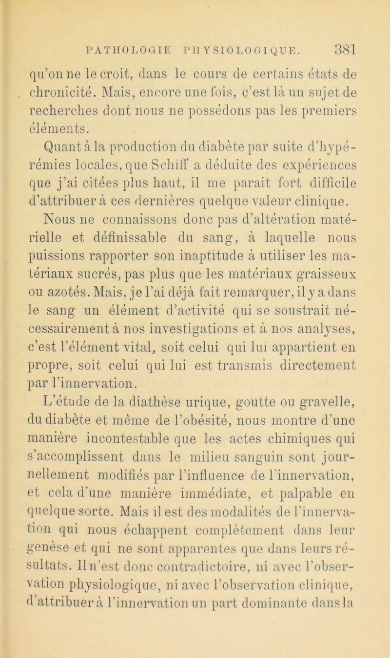 qu’on ne le croit, dans le cours de certains états de chronicité. Mais, encore une fois, c’est là un sujet de recherches dont nous ne possédons pas les premiers éléments. Quant à la production du diabète par suite d’hypé- rémies locales, que Schiff a déduite des expériences que j’ai citées plus haut, il me parait fort difficile d’attribuer à ces dernières quelque valeur clinique. Nous ne connaissons donc pas d’altération maté- rielle et définissable du sang, à laquelle nous puissions rapporter son inaptitude à utiliser les ma- tériaux sucrés, pas plus que les matériaux graisseux ou azotés. Mais, je l’ai déjà fait remarquer, il y a dans le sang un élément d’activité qui se soustrait né- cessairement à nos investigations et à nos anal^’^ses, c’est l’élément vitah soit celui qui lui appartient en propre, soit celui qui lui est transmis directement par l’innervation. L’étude de la diathèse urique, goutte ou gravelle, du diabète et même de l’obésité, nous montre d’une manière incontestable que les actes chimiques qui s’accomplissent dans le milieu sanguin sont jour- nellement modifiés par l’influence de l’innervation, et cela d’une manière immédiate, et palpable en quelque sorte. Mais il est des modalités de l’innerva- tion qui nous échappent complètement dans leur genèse et qui ne sont apparentes que dans leurs ré- sultats. 11 n’est donc contradictoire, ni avec l’obser- vation physiologique, ni avec l’observation clinique, d’attribuer à l’innervation un part dominante dans la