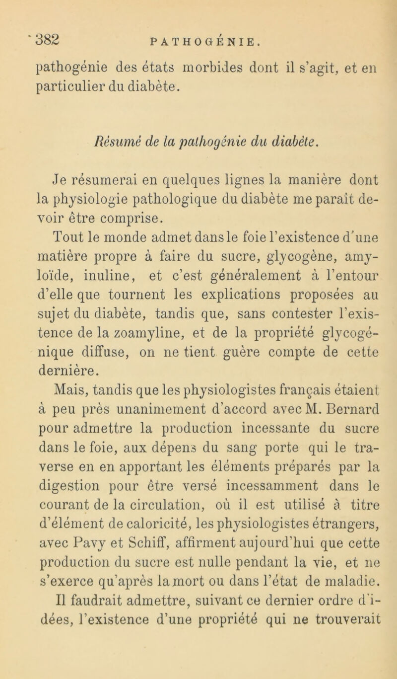 pathogénie des états morbides dont il s’agit, et en particulier du diabète. Résumé de la pallwgénie du diabète. Je résumerai en quelques lignes la manière dont la physiologie pathologique du diabète me paraît de- voir être comprise. Tout le monde admet dans le foie l’existence d'une matière propre à faire du sucre, glycogène, amy- loïde, inuline, et c’est généralement à l’entour d’elle que tournent les explications proposées au sujet du diabète, tandis que, sans contester l’exis- tence de la zoamyline, et de la propriété glycogé- nique diffuse, on ne tient guère compte de cette dernière. Mais, tandis que les physiologistes français étaient à peu près unanimement d’accord avecM. Bernard pour admettre la production incessante du sucre dans le foie, aux dépens du sang porte qui le tra- verse en en apportant les éléments préparés par la digestion pour être versé incessamment dans le courant de la circulation, où il est utilisé à titre d’élément de caloricité, les physiologistes étrangers, avec Pavy et Schiff, affirment aujourd’hui que cette production du sucre est nulle pendant la vie, et ne s’exerce qu’après la mort ou dans l’état de maladie. Il faudrait admettre, suivant ce dernier ordre d’i- dées, l’existence d’une propriété qui ne trouverait