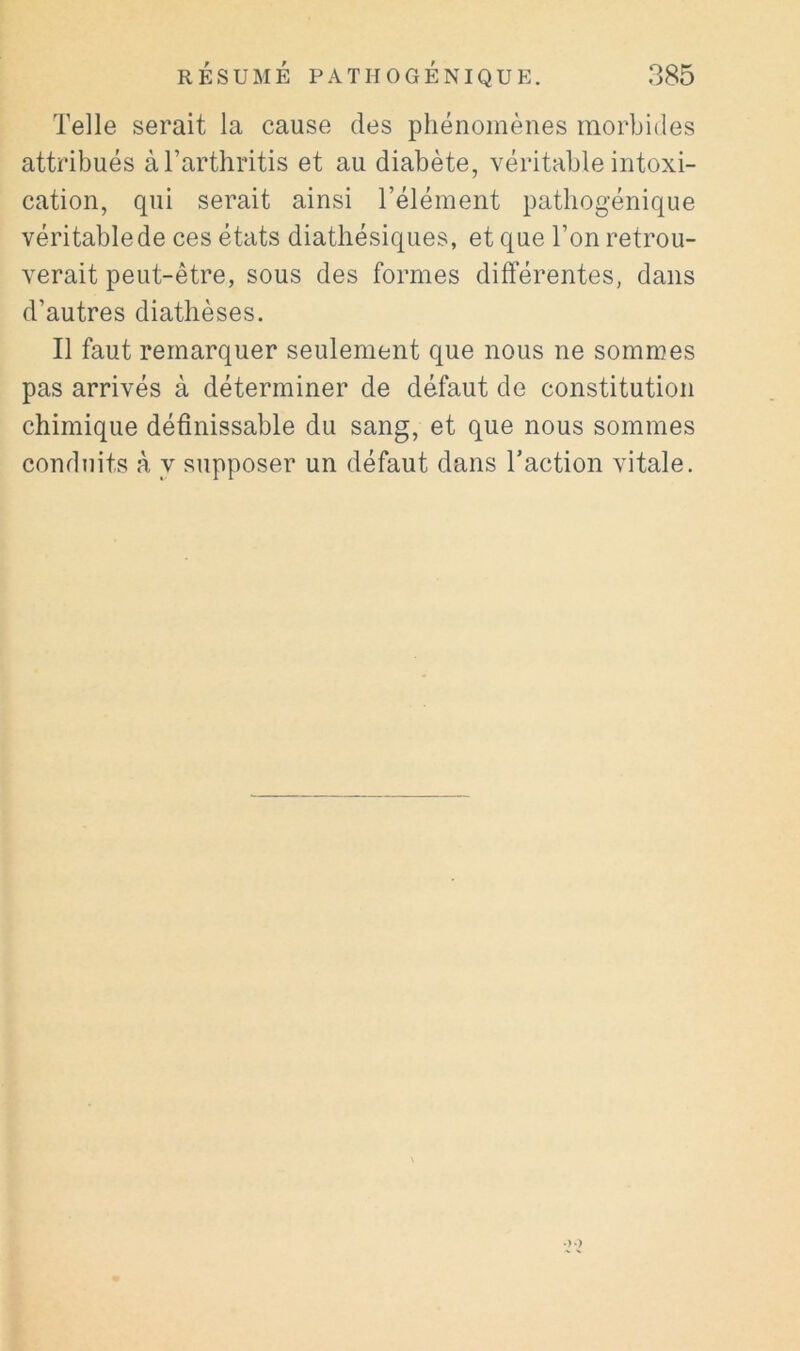 Telle serait la cause des phénomènes morbides attribués àTarthritis et au diabète, véritable intoxi- cation, qui serait ainsi l’élément patbogénique véritable de ces états diathésiques, et que Ton retrou- verait peut-être, sous des formes différentes, dans d’autres diathèses. Il faut remarquer seulement que nous ne sommes pas arrivés à déterminer de défaut de constitution chimique définissable du sang, et que nous sommes conduits à y supposer un défaut dans Taction vitale.