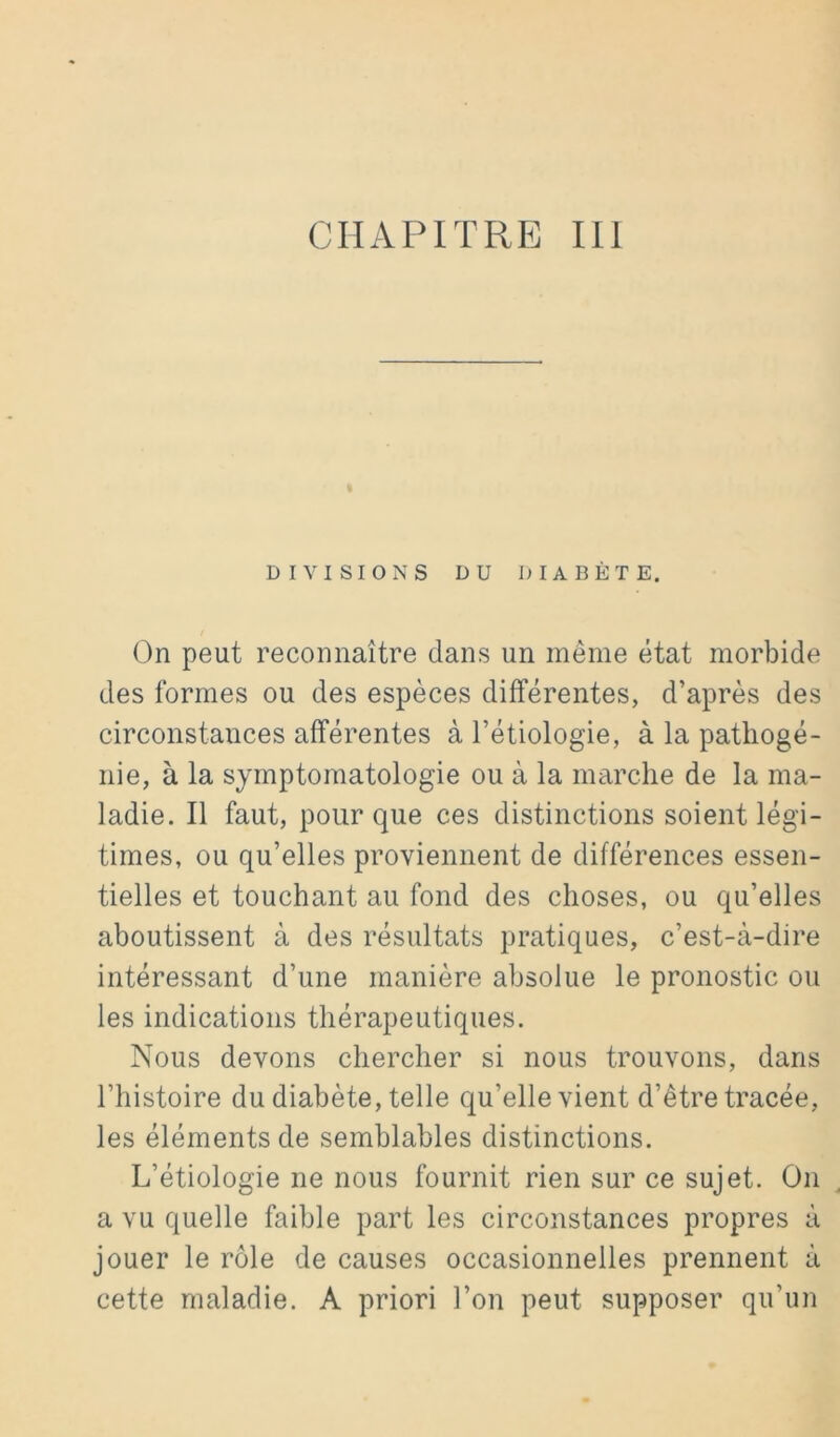 DIVISIONS DU DIABÈTE. On peut reconnaître dans un même état morbide des formes ou des espèces différentes, d’après des circonstances afférentes à l’étiologie, à la patliogé- nie, à la symptomatologie ou à la marche de la ma- ladie. Il faut, pour que ces distinctions soient légi- times, ou qu’elles proviennent de différences essen- tielles et touchant au fond des choses, ou qu’elles aboutissent à des résultats pratiques, c’est-à-dire intéressant d’une manière absolue le pronostic ou les indications thérapeutiques. Nous devons chercher si nous trouvons, dans l’histoire du diabète, telle qu’elle vient d’être tracée, les éléments de semblables distinctions. L’étiologie ne nous fournit rien sur ce sujet. On a vu quelle faible part les circonstances propres à jouer le rôle de causes occasionnelles prennent à cette maladie. A priori l’on peut supposer qu’un