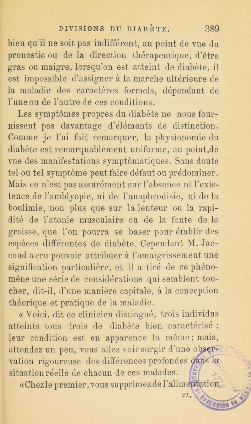 bien qu’il ne soit pas indifférent, au point de vue du pronostic ou de la direction thérapeutique, d’être gras ou maigre, lorsqu’on est atteint de diabète, il est impossible d’assigner à la marche ultérieure de la maladie des caractères formels, dépendant de l’une ou de l’autre de ces conditions. Les symptômes propres du diabète ne nous four- nissent pas davantage d’éléments de distinction. Comme je l’ai fait remarquer, la physionomie du diabète est remarquablement uniforme, au point.de vue des manifestations symptomatiques. Sans doute tel ou tel symptôme peut faire défaut ou prédominer. Mais ce n’est pas assurément sur l’absence ni l’exis- tence de l’amblyopie, ni de l’anaphrodisie, ni de la boulimie, non plus que sur la lenteur ou la rapi- dité de l’atonie musculaire ou de la fonte de la graisse, que l’on pourra se baser pour établir des espèces différentes de diabète. Cependant M. Jac- coud a cru pouvoir attribuer à l’amaigrissement une signification particulière, et il a tiré de ce phéno- mène une série de considérations qui semblent tou- cher, dit-il, d’une manière capitale, à la conception théorique et pratique de la maladie. « Voici, dit ce clinicien distingué, trois individus atteints tous trois de diabète bien caractérisé ; leur condition est en apparence la même; mais, attendez un peu, vous allez voir surgir d’une o vation rigoureuse des différences profondes situation réelle de chacun de ces malades. «Chezle premier, vous supprimez de l’alim 22.