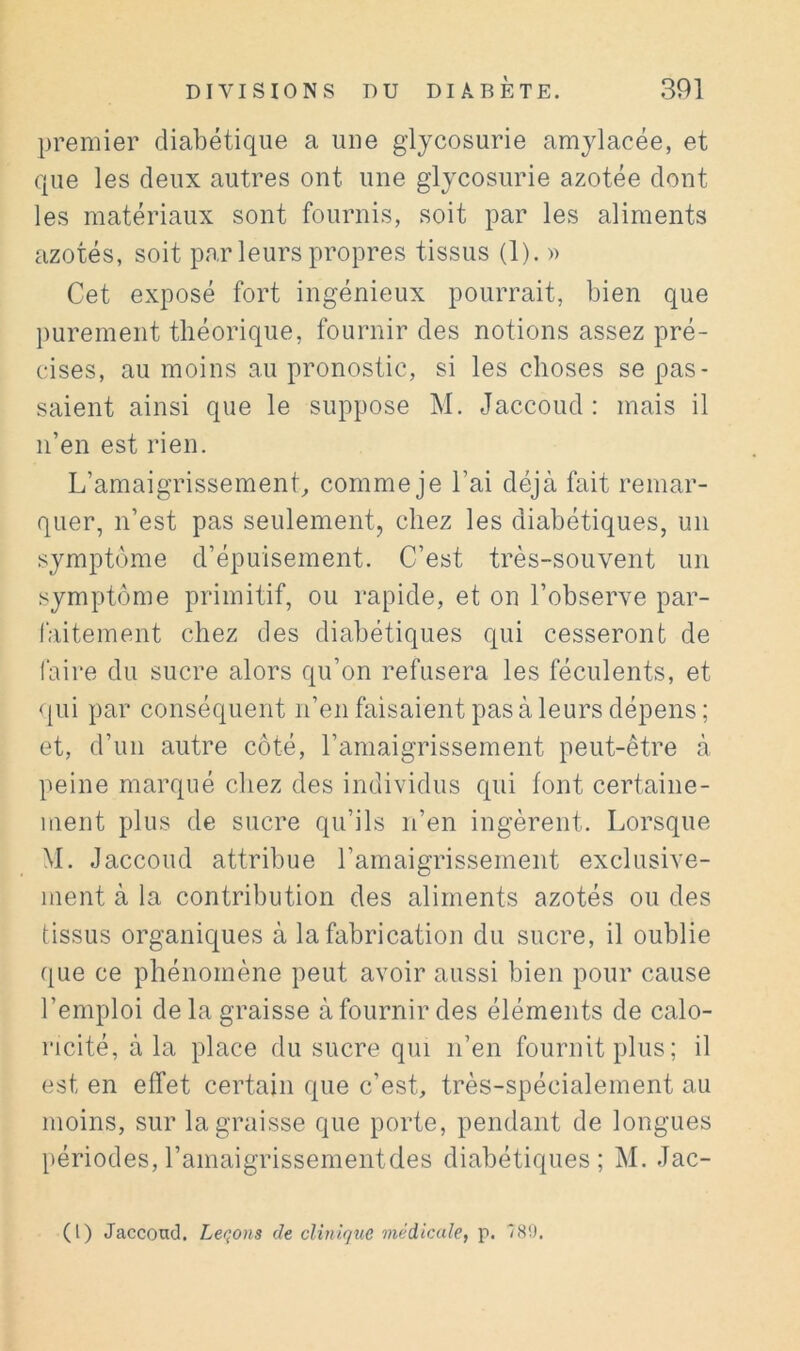 premier diabétique a une glycosurie amylacée, et que les deux autres ont une glycosurie azotée dont les matériaux sont fournis, soit par les aliments azotés, soit par leurs propres tissus (1). » Cet exposé fort ingénieux pourrait, bien que purement théorique, fournir des notions assez pré- cises, au moins au pronostic, si les choses se pas- saient ainsi que le suppose M. Jaccoud: mais il n’en est rien. L’amaigrissement^ comme je l’ai déjà fait remar- quer, n’est pas seulement, chez les diabétiques, un symptôme d’épuisement. C’est très-souvent un symptôme primitif, ou rapide, et on l’observe par- faitement chez des diabétiques qui cesseront de faire du sucre alors qu’on refusera les féculents, et qui par conséquent n’en faisaient pas à leurs dépens; et, d’un autre côté, l’amaigrissement peut-être à peine marqué chez des individus qui font certaine- ment plus de sucre qu’ils n’en ingèrent. Lorsque M. Jaccoud attribue l’amaigrissement exclusive- ment à la contribution des aliments azotés ou des tissus organiques à la fabrication du sucre, il oublie que ce phénomène peut avoir aussi bien pour cause l’emploi de la graisse à fournir des éléments de calo- ricité, à la place du sucre qui n’en fournit plus; il est en effet certain que c’est, très-spécialement au moins, sur la graisse que porte, pendant de longues périodes,l’amaigrissementdes diabétiques; M. Jac- (l) Jaccond, Lettons de clinique médicale, p. /S9.