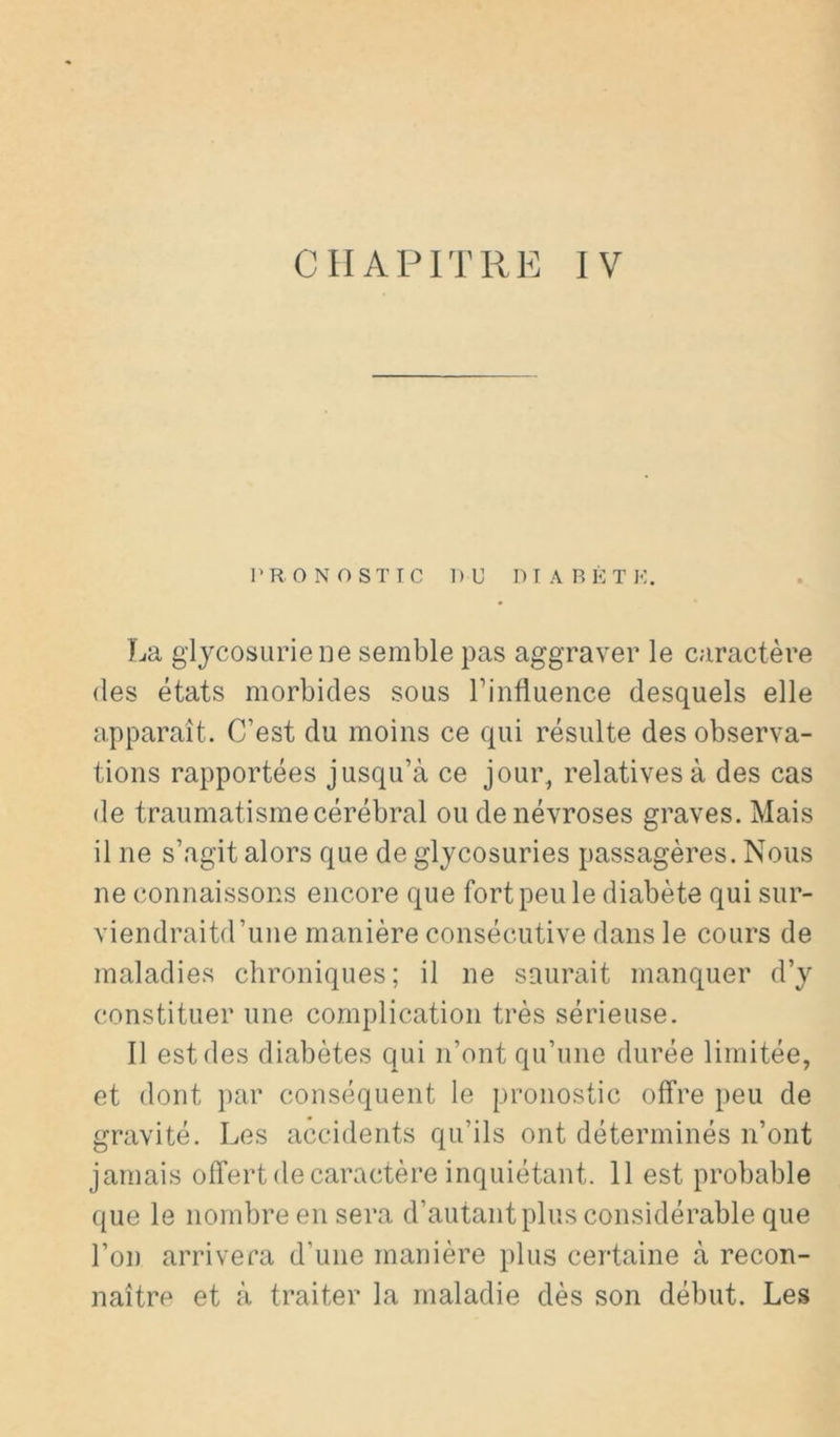 CHAPITRE IV l'R. ONOSTIC DU DIABETE. La glycosurie ne semble pas aggraver le caractère (les états morbides sous Tinfluence desquels elle apparaît. C’est du moins ce qui résulte des observa- tions rapportées jusqu’à ce jour, relatives à des cas de traumatisme cérébral ou de névroses graves. Mais il ne s’agit alors que de glycosuries passagères. Nous ne connaissons encore que fort peu le diabète qui sur- viendraitd’une manière consécutive dans le cours de maladies chroniques; il ne saumit manquer d’y constituer une complication très sérieuse. Il est des diabètes qui n’ont qu’une durée limitée, et dont par conséquent le pronostic offre peu de gravité. Les accidents qu’ils ont déterminés n’ont jamais offert de caractère inquiétant. 11 est probable que le nombre en sera d’autant plus considérable que l’on arrivera d’une manière plus certaine à recon- naître et à traiter la maladie dès son début. Les