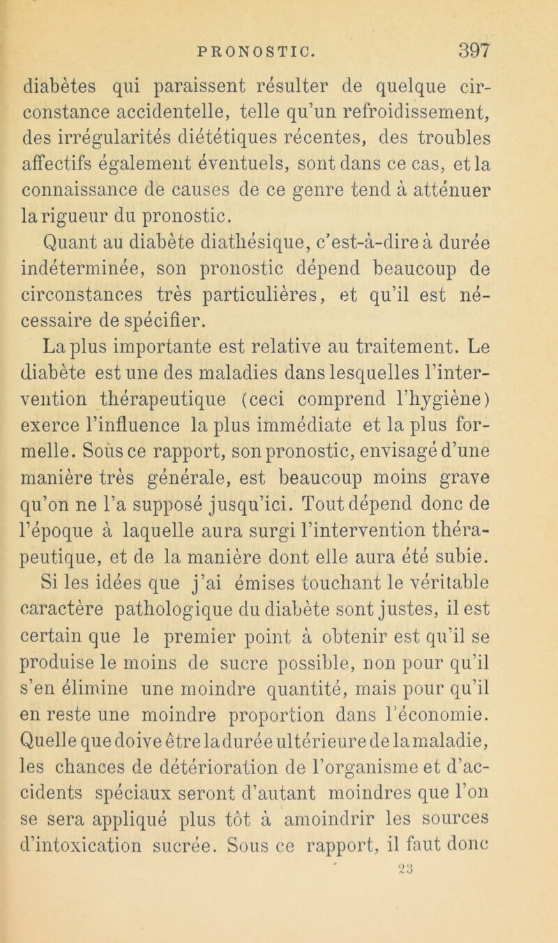 diabètes qui paraissent résulter de quelque cir- constance accidentelle, telle qu’un refroidissement, des irrégularités diététiques récentes, des troubles affectifs également éventuels, sont dans ce cas, et la connaissance de causes de ce genre tend à atténuer la rigueur du pronostic. Quant au diabète diatliésique, c’est-à-dire à durée indéterminée, son pronostic dépend beaucoup de circonstances très particulières, et qu’il est né- cessaire de spécifier. La plus importante est relative au traitement. Le diabète est une des maladies dans lesquelles l’inter- vention thérapeutique (ceci comprend l’hjgiène) exerce l’influence la plus immédiate et la plus for- melle. Soùsce rapport, son pronostic, envisagé d’une manière très générale, est beaucoup moins grave qu’on ne l’a supposé jusqu’ici. Tout dépend donc de Tépoque à laquelle aura surgi l’intervention théra- peutique, et de la manière dont elle aura été subie. Si les idées que j’ai émises touchant le véritable caractère pathologique du diabète sont justes, il est certain que le premier point à obtenir est qu’il se produise le moins de sucre possible, non pour qu’il s’en élimine une moindre quantité, mais pour qu’il en reste une moindre proportion dans l’économie. Quelle que doive être ladurée ultérieure de la maladie, les chances de détérioration de l’organisme et d’ac- cidents spéciaux seront d’autant moindres que l’on se sera appliqué plus tôt à amoindrir les sources d’intoxication sucrée. Sous ce rapport, il faut donc 23