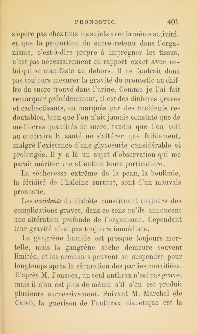 s’opère pas chez tous les sujets avec la même activité, et que la proportion du sucre-retenu dans l’orga- nisme, c’est-à-dire propre à imprégner les tissus, n’est pas nécessairement en rapport exact avec ce- lui qui se manifeste au dehors. Il ne faudrait donc pas toujours mesurer la gravité du pronostic au chif- fre du sucre trouvé dans l’urine. Comme je l’ai fait remarquer précédemment, il est des diabètes graves et cachectisants, ou marqués par des accidents re- doutables, bien que l’on n’ait jamais constaté que de médiocres quantités de sucre, tandis que l’on voit au contraire la santé ne s’altérer que faiblement, malgré l’existence d’une glycosurie considérable et prolongée. Il y a là un sujet d’observation qui me paraît mériter une attention toute particulière. La sécheresse extrême de la peau, la boulimie, la fétidité de l’haleine surtout, sont d’un mauvais pronostic. Les accidents du diabète constituent toujours des complications graves, dans ce sens qu’ils annoncent une altération profonde de l’organisme. Cependant leur gravité n’est pas toujours immédiate. La gangrène humide est presque toujours mor- telle, mais la gangrène sèche demeure souvent limitée, et les accidents peuvent se suspendre pour longtemps après la séparation des parties mortifiées. D’après M. Fonseca, un seul anthrax n’est pas grave; mais il n'en est plus de même s’il s’en est produit plusieurs successivement. Suivant M. Marchai (de Calvi), la guérison de l’anthrax diabétique est la