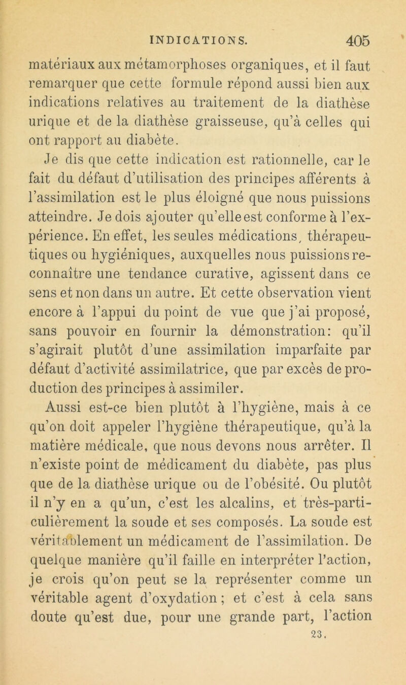 matériaux aux métamorphoses organiques, et il faut remarquer que cette formule répond aussi bien aux indications relatives au traitement de la diathèse urique et de la diathèse graisseuse, qu’à celles qui ont rapport au diabète. Je dis que cette indication est rationnelle, car le fait du défaut d’utilisation des principes afférents à l’assimilation est le plus éloigné que nous puissions atteindre. Je dois ajouter qu’elle est conforme à l’ex- périence. En effet, les seules médications, thérapeu- tiques ou hygiéniques, auxquelles nous puissions re- connaître une tendance curative, agissent dans ce sens et non dans un autre. Et cette observation vient encore à l’appui du point de vue que j’ai proposé, sans pouvoir en fournir la démonstration: qu’il s’agirait plutôt d’une assimilation imparfaite par défaut d’activité assimilatrice, que par excès de pro- duction des principes à assimiler. Aussi est-ce bien plutôt à l’hygiène, mais à ce qu’on doit appeler l’hygiène thérapeutique, qu’à la matière médicale, que nous devons nous arrêter. Il n’existe point de médicament du diabète, pas plus que de la diathèse urique ou de l’obésité. Ou plutôt il n’y en a qu’un, c’est les alcalins, et très-parti- culièrement la soude et ses composés. La soude est véritablement un médicament de l’assimilation. De quelque manière qu’il faille en interpréter l’action, je crois qu’on peut se la représenter comme un véritable agent d’oxydation ; et c’est à cela sans doute qu’est due, pour une grande part, l’action 23.