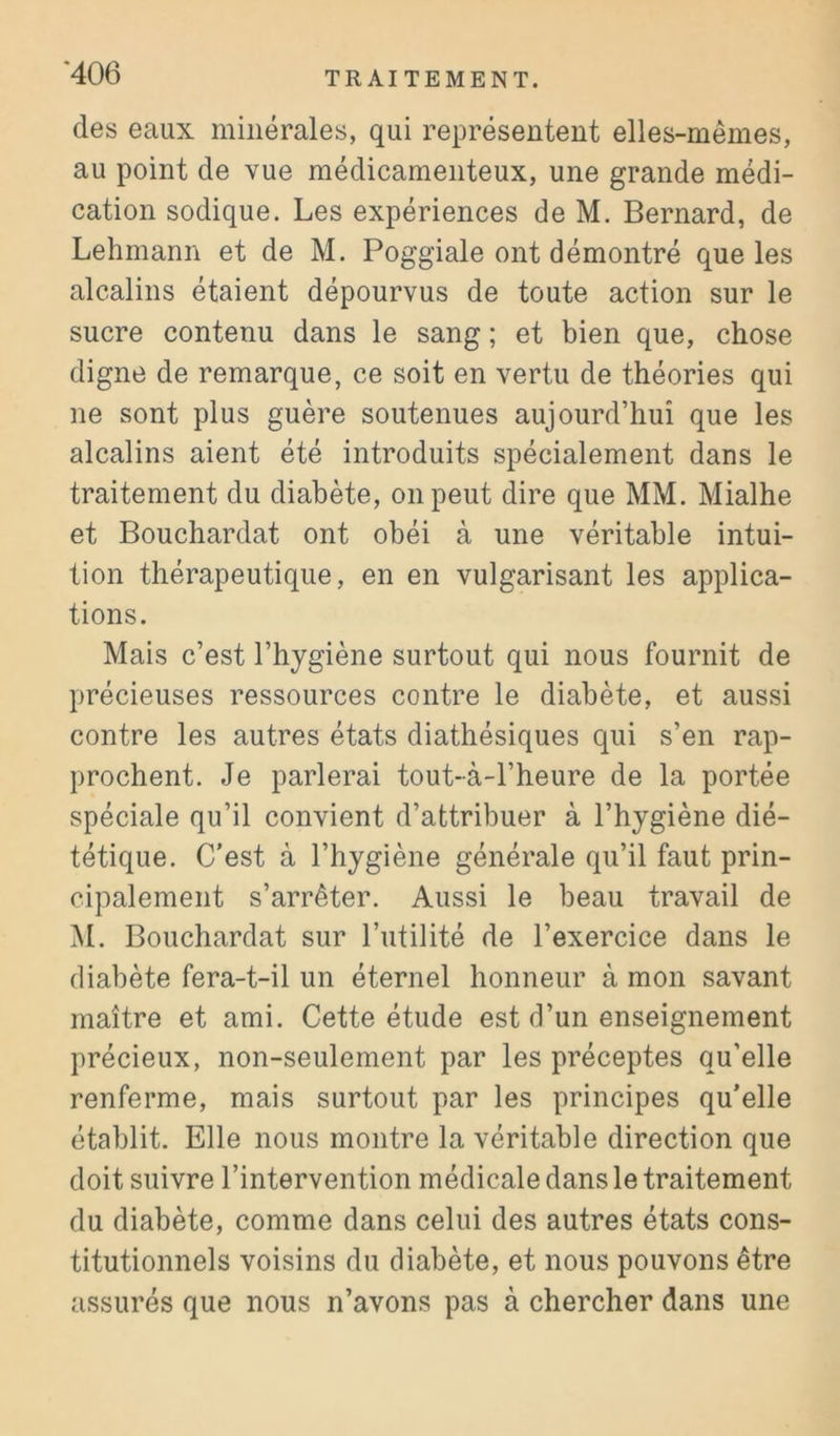 des eaux minérales, qui représentent elles-mêmes, au point de vue médicamenteux, une grande médi- cation sodique. Les expériences de M. Bernard, de Lehmann et de M. Poggiale ont démontré que les alcalins étaient dépourvus de toute action sur le sucre contenu dans le sang ; et bien que, chose digne de remarque, ce soit en vertu de théories qui ne sont plus guère soutenues aujourd’hui que les alcalins aient été introduits spécialement dans le traitement du diabète, on peut dire que MM. Mialhe et Bouchardat ont obéi à une véritable intui- tion thérapeutique, en en vulgarisant les applica- tions. Mais c’est l’hygiène surtout qui nous fournit de précieuses ressources contre le diabète, et aussi contre les autres états diathésiques qui s’en rap- prochent. Je parlerai tout-à-l’heure de la portée spéciale qu’il convient d’attribuer à l’hygiène dié- tétique. C'est à l’hygiène générale qu’il faut prin- cipalement s’arrêter. Aussi le beau travail de M. Bouchardat sur l’utilité de l’exercice dans le diabète fera-t-il un éternel honneur à mon savant maître et ami. Cette étude est d’un enseignement précieux, non-seulement par les préceptes qu’elle renferme, mais surtout par les principes qu’elle établit. Elle nous montre la véritable direction que doit suivre l’intervention médicale dans le traitement du diabète, comme dans celui des autres états cons- titutionnels voisins du diabète, et nous pouvons être assurés que nous n’avons pas à chercher dans une