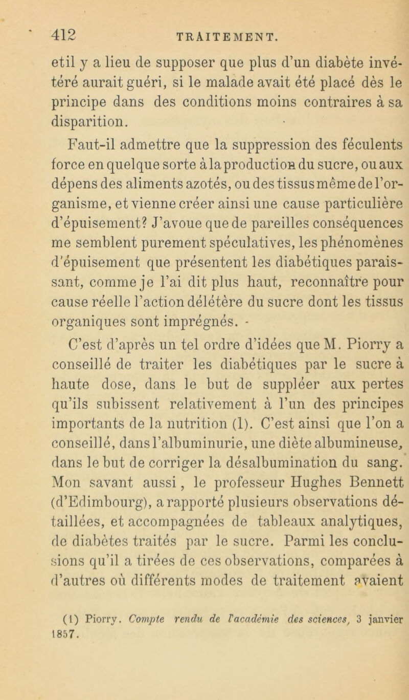 etil y a lieu de supposer que plus d’un diabète invé- téré aurait guéri, si le malade avait été placé dès le principe dans des conditions moins contraires à sa disparition. Faut-il admettre que la suppression des féculents force en quelque sorte à la production du sucre, ou aux dépens des aliments azotés, ou des tissus même de l’or- ganisme, et vienne créer ainsi une cause particulière d’épuisement? J’avoue que de pareilles conséquences me semblent purement spéculatives, les phénomènes d’épuisement que présentent les diabétiques parais- sant, comme je l’ai dit plus haut, reconnaître pour cause réelle l’action délétère du sucre dont les tissus organiques sont imprégnés. - C’est d’après un tel ordre d’idées que M. Piorry a conseillé de traiter les diabétiques par le sucre à haute dose, dans le but de suppléer aux pertes qu’ils subissent relativement à l’un des principes importants de la nutrition (1). C’est ainsi que l’on a conseillé, dans l’albuminurie, une diète albumineuse, dans le but de corriger la désalbumination du sang. Mon savant aussi, le professeur Hughes Bennett (d’Edimbourg), a rapporté plusieurs observations dé- taillées, et accompagnées de tableaux analytiques, de diabètes traités par le sucre. Parmi les conclu- sions qu’il a tirées de ces observations, comparées à d’autres où différents modes de traitement avaient (1) Piorry. Compte rendu de Vacadémie des sciences, 3 janvier 1857.