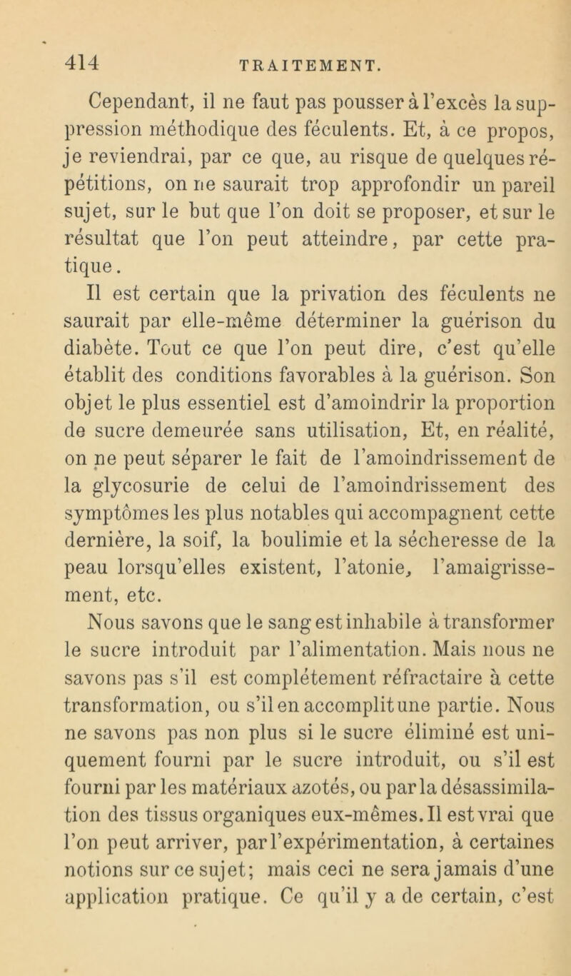 Cependant, il ne faut pas pousser à l’excès la sup- pression méthodique des féculents. Et, à ce propos, je reviendrai, par ce que, au risque de quelques ré- pétitions, on ne saurait trop approfondir un pareil sujet, sur le but que l’on doit se proposer, et sur le résultat que l’on peut atteindre, par cette pra- tique . Il est certain que la privation des féculents ne saurait par elle-même déterminer la guérison du diabète. Tout ce que l’on peut dire, c’est qu’elle établit des conditions favorables à la guérison. Son objet le plus essentiel est d’amoindrir la proportion de sucre demeurée sans utilisation. Et, en réalité, on ne peut séparer le fait de l’amoindrissement de la glycosurie de celui de l’amoindrissement des symptômes les plus notables qui accompagnent cette dernière, la soif, la boulimie et la sécheresse de la peau lorsqu’elles existent, l’atonie, l’amaigrisse- ment, etc. Nous savons que le sang est inhabile à transformer le sucre introduit par l’alimentation. Mais nous ne savons pas s’il est complètement réfractaire à cette transformation, ou s’il en accomplit une partie. Nous ne savons pas non plus si le sucre éliminé est uni- quement fourni par le sucre introduit, ou s’il est fourni par les matériaux azotés, ou par la désassimila- tion des tissus organiques eux-mêmes. Il est vrai que l’on peut arriver, par l’expérimentation, à certaines notions sur ce sujet; mais ceci ne sera jamais d’une application pratique. Ce qu’il y a de certain, c’est