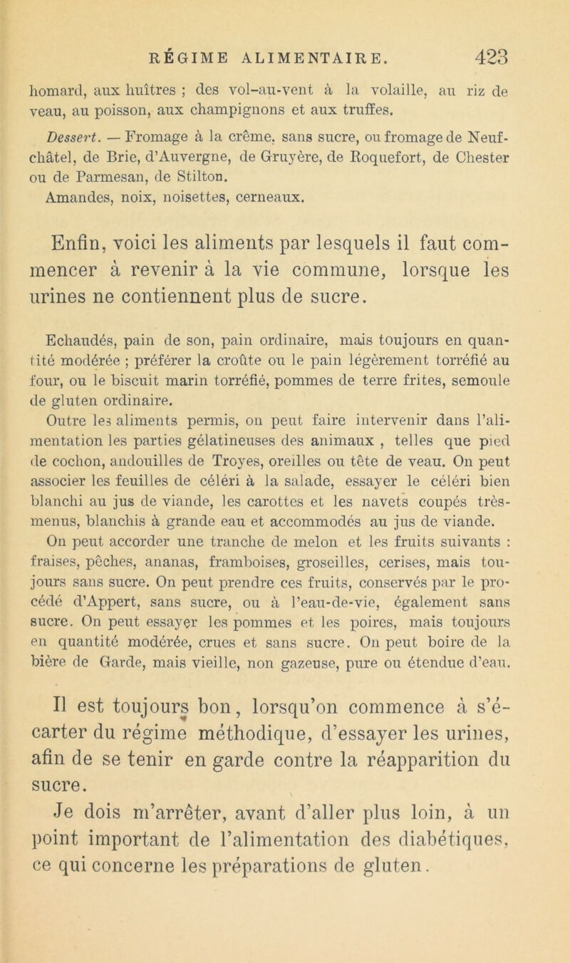 homard, aux huîtres ; des vol-au-vent à la volaille, au riz de veau, au poisson, aux champignons et aux truffes. Dessert. — Fromage à la crème, sans sucre, ou fromage de Neuf- châtel, de Brie, d’Auvergne, de Gruyère, de Roquefort, de Chester ou de Parmesan, de Stilton. Amandes, noix, noisettes, cerneaux. Enfin, voici les aliments par lesquels il faut com- mencer à revenir à la vie commune, lorsque les urines ne contiennent plus de sucre. Echaudés, pain de son, pain ordinaire, mais toujours en quan- tité modérée ; préférer la croûte ou le pain légèrement torréfié au four, ou le biscuit marin torréfié, pommes de terre frites, semoule de gluten ordinaire. Outre les aliments pennis, on peut faire intervenir dans l’ali- mentation les parties gélatineuses des animaux , telles que pied de cochon, andouilles de Troyes, oreilles ou tête de veau. On peut associer les feuilles de céléri à la salade, essayer le céléri bien blanchi au jus de viande, les carottes et les navets coupés très- menus, blanchis à grande eau et accommodés au jus de viande. On peut accorder une tranche de melon et les fruits suivants : fraises, pêches, ananas, framboises, groseilles, cerises, mais tou- jours sans sucre. On peut prendre ces fruits, conservés par le pro- cédé d’Appert, sans sucre, ou à l’eau-de-vie, également sans sucre. On peut essayer les pommes et les poires, mais toujours en quantité modérée, crues et sans sucre. On peut boire de la bière, de Garde, mais vieille, non gazeuse, pure ou étendue d’eau. Il est toujours bon, lorsqu’on commence à s’é- carter du régime méthodique, d’essayer les urines, afin de se tenir en garde contre la réapparition du sucre. Je dois m’arrêter, avant d’aller plus loin, à un point important de l’alimentation des diabétiques, ce qui concerne les préparations de gluten.