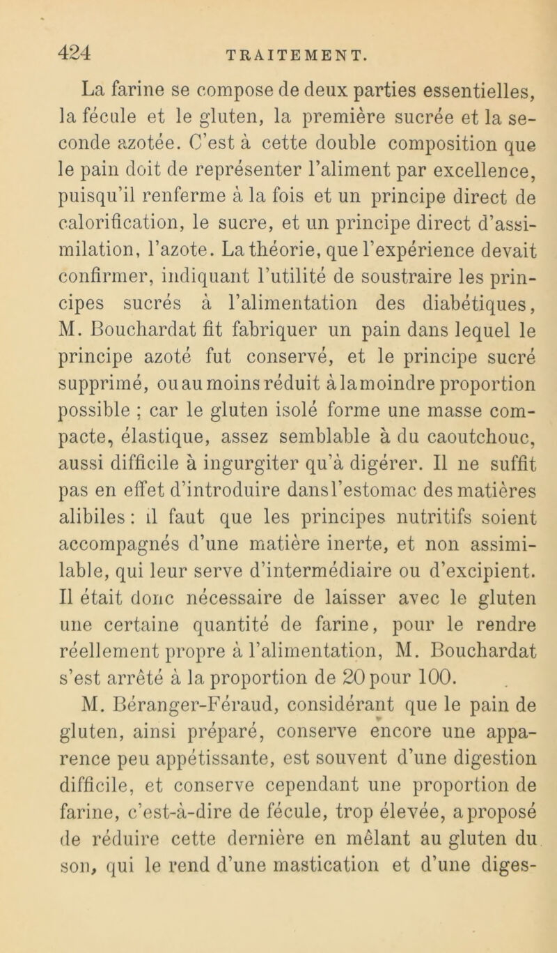 La farine se compose de deux parties essentielles, la fécale et le gduten, la première sucrée et la se- conde azotée. C’est à cette double composition que le pain doit de représenter l’aliment par excellence, puisqu’il renferme à la fois et un principe direct de calorification, le sucre, et un principe direct d’assi- milation, l’azote. La théorie, que l’expérience devait confirmer, indiquant l’utilité de soustraire les prin- cipes sucrés à l’alimentation des diabétiques, M. Bouchardat fit fabriquer un pain dans lequel le principe azoté fut conservé, et le principe sucré supprimé, ou au moins réduit àlamoindre proportion possible ; car le gluten isolé forme une masse com- pacte, élastique, assez semblable à du caoutchouc, aussi difficile à ingurgiter qu’à digérer. Il ne suffit pas en effet d’introduire dans l’estomac des matières alibiles : il faut que les principes nutritifs soient accompagnés d’une matière inerte, et non assimi- lable, qui leur serve d’intermédiaire ou d’excipient. Il était donc nécessaire de laisser avec le gluten une certaine quantité de farine, pour le rendre réellement propre à l’alimentation, M. Bouchardat s’est arrêté à la proportion de 20 pour 100. M. Béranger-Féraud, considérant que le pain de gluten, ainsi préparé, conserve encore une appa- rence peu appétissante, est souvent d’une digestion difficile, et conserve cependant une proportion de farine, c’est-à-dire de fécule, trop élevée, a proposé de réduire cette dernière en mêlant au gluten du son, qui le rend d’une mastication et d’une diges-