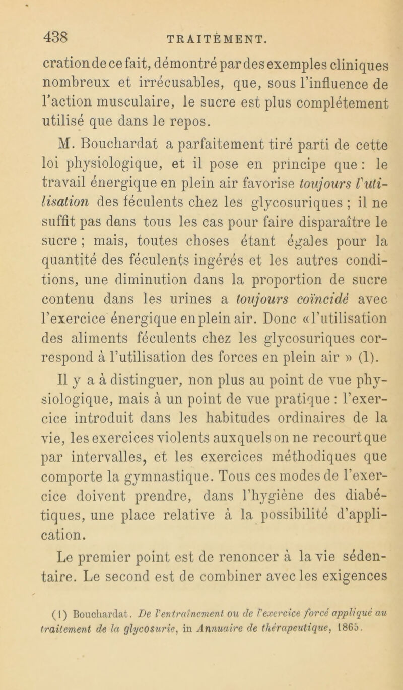 cration de ce fait, démontré par des exemples clini ques nombreux et irrécusables, que, sous l’influence de l’action musculaire, le sucre est plus complètement utilisé que dans le repos. M. Boucliardat a parfaitement tiré parti de cette loi physiologique, et il pose en principe que ; le travail énergique en plein air favorise toujours f uti- lisation des féculents chez les glycosuriques ; il ne suffit pas dans tous les cas pour faire disparaître le sucre ; mais, toutes choses étant égales pour la quantité des féculents ingérés et les autres condi- tions, une diminution dans la proportion de sucre contenu dans les urines a toujours coïncidé avec l’exercice énergique en plein air. Donc ((rutilisation des aliments féculents chez les glycosuriques cor- respond à l’utilisation des forces en plein air » (1). Il y a à distinguer, non plus au point de vue phy- siologique, mais à un point de vue pratique : l’exer- cice introduit dans les habitudes ordinaires de la vie, les exercices violents auxquels on ne recourt que par intervalles, et les exercices méthodiques que comporte la gymnastique. Tous ces modes de l’exer- cice doivent prendre, dans l’hygiène des diabé- tiques, une place relative à la possibilité d’appli- cation. Le premier point est de renoncer à la vie séden- taire. Le second est de combiner avec les exigences (1) Bouchardat. De Ventrutncmeni ou de Vexercice forcé appliqué au traitement de la glycosurie, in Annuaire de thérapeutique, 1865.