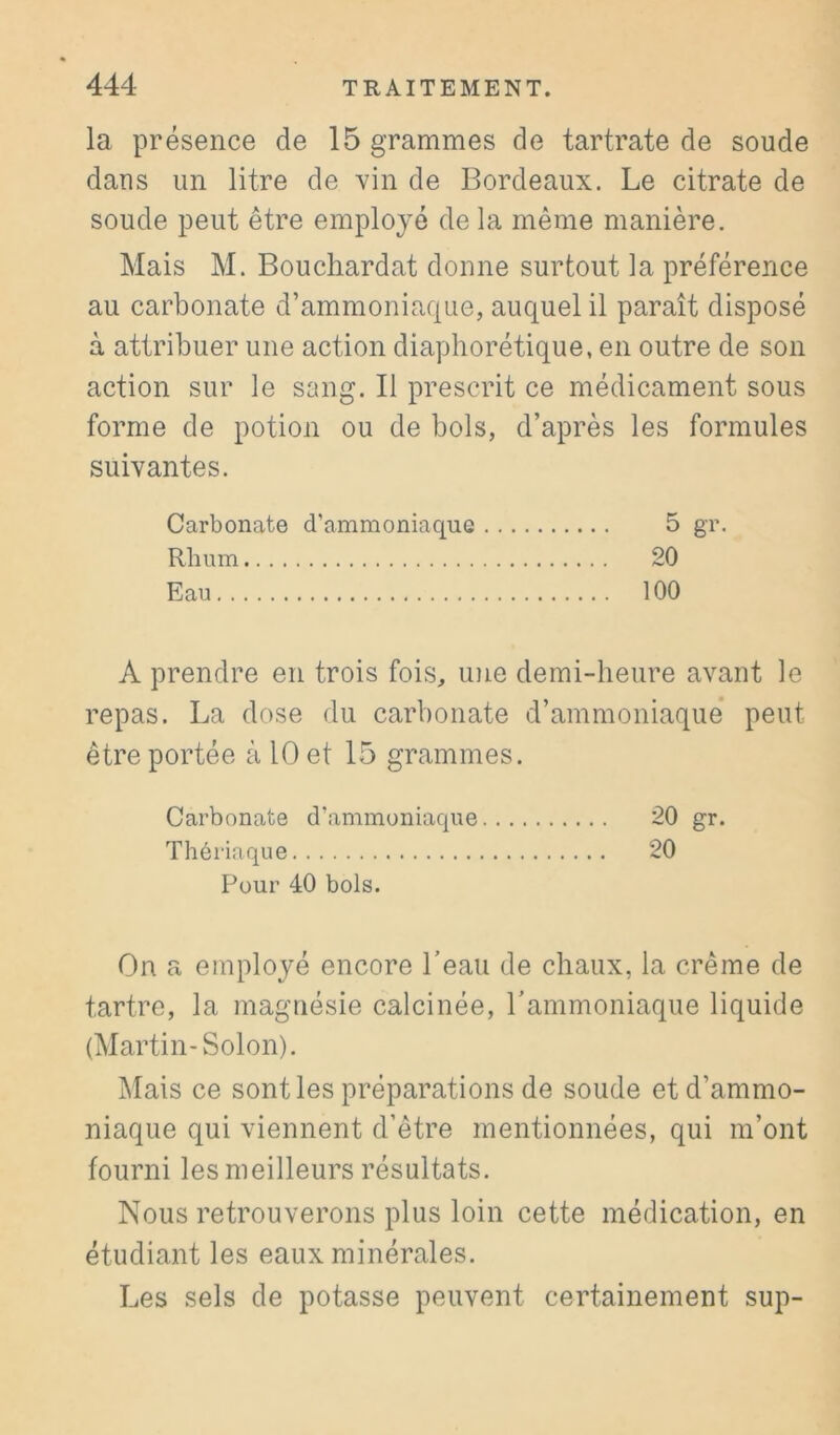 la présence de 15 grammes de tartrate de soude dans un litre de vin de Bordeaux. Le citrate de soude peut être employé de la même manière. Mais M. Bouchardat donne surtout la préférence au carbonate d’ammoniaque, auquel il paraît disposé à attribuer une action diaphorétique, en outre de son action sur le sang. Il prescrit ce médicament sous forme de potion ou de bols, d’après les formules suivantes. Carbonate d’ammoniaque 5 gr. Rhum 20 Eau 100 A prendre en trois fois, une demi-heure avant le repas. La dose du carbonate d’ammoniaque’ peut être portée à 10 et 15 grammes. Carbonate d’ammoniaque -0 gr. Thériaque 20 Pour 40 bols. On a employé encore Teaii de chaux, la crème de tartre, la magnésie calcinée, rammoniaque liquide (Martin-Solon). Mais ce senties préparations de soude et d’ammo- niaque qui viennent d’être mentionnées, qui m’ont fourni les meilleurs résultats. Nous retrouverons plus loin cette médication, en étudiant les eaux minérales. Les sels de potasse peuvent certainement sup-