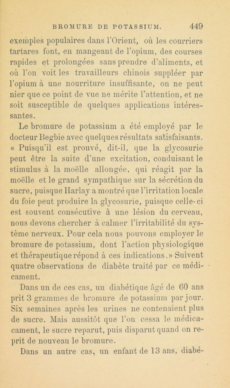 exemples populaires dans l’Orient, où les courriers tartares font, en mangeant de l’opium, des courses rapides et prolongées sans prendre d’aliments, et où l’on voit les travailleurs chinois suppléer par l’opium à une nourriture insuffisante, on ne peut nier que ce point de vue ne mérite l’attention, et ne soit susceptible de quelques applications intéres- santes. Le bromure de potassium a été employé par le docteur Begbie avec quelques résultats satisfaisants. <( Puisqu’il est prouvé, dit-il, que la glycosurie peut être la suite d’une excitation, conduisant le stimulus à la moëlle allongée, qui réagit par la moëlle et le grand sympathique sur la sécrétion du sucre, puisque Ilarlay a montré que l’irritation locale du foie peut produire la glycosurie, puisque celle-ci est souvent consécutive à une lésion du cerveau, nous devons chercher à calmer l’irritabilité du sys- tème nerveux. Pour cela nous pouvons employer le bromure de potassium, dont l’action physiologique et thérapeutique répond à ces indications..» Suivent quatre observations de diabète traité par ce médi- cament. Dans un de ces cas, un diabétique âgé de 60 ans prit 3 grammes de bromure de potassium par jour. Six semaines après les urines ne contenaient plus de sucre. Mais aussitôt que l’on cessa le médica- cament, le sucre reparut, puis disparut quand on re- prit de nouveau le bromure. Dans un autre cas, un enfant de 13 ans, diabé-