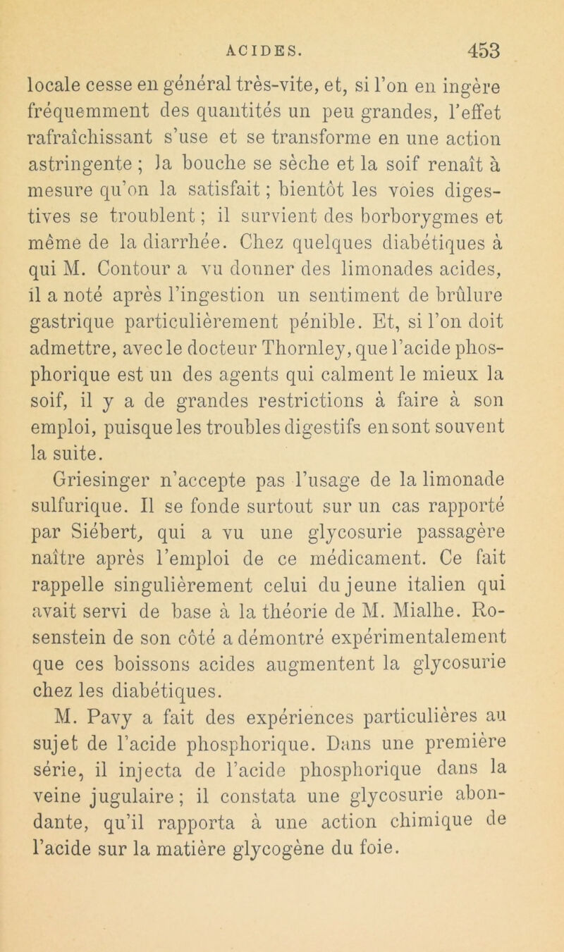 locale cesse en général très-vite, et, si l’on en ingère fréquemment des quantités un peu grandes, l’effet rafraîchissant s’use et se transforme en une action astringente ; la bouche se sèche et la soif renaît à mesure qu’on la satisfait ; bientôt les voies diges- tives se troublent ; il survient des borborygmes et même de la diarrhée. Chez quelques diabétiques à qui M. Contour a vu donner des limonades acides, il a noté après l’ingestion un sentiment de brûlure gastrique particulièrement pénible. Et, si l’on doit admettre, avec le docteur Thornley, que l’acide phos- phorique est un des agents qui calment le mieux la soif, il y a de grandes restrictions à faire à son emploi, puisque les troubles digestifs en sont souvent la suite. Griesinger n’accepte pas l’usage de la limonade sulfurique. Il se fonde surtout sur un cas rapporté par SiéberC qui a vu une glycosurie passagère naître après l’emploi de ce médicament. Ce fait rappelle singulièrement celui du jeune italien qui avait servi de base à la théorie de M. Mialhe. Ro- senstein de son côté a démontré expérimentalement que ces boissons acides augmentent la glycosurie chez les diabétiques. M. Pavy a fait des expériences particulières au sujet de l’acide phosphorique. Dans une première série, il injecta de l’acide phosphorique dans la veine jugulaire; il constata une glycosurie abon- dante, qu’il rapporta à une action chimique de l’acide sur la matière glycogène du foie.