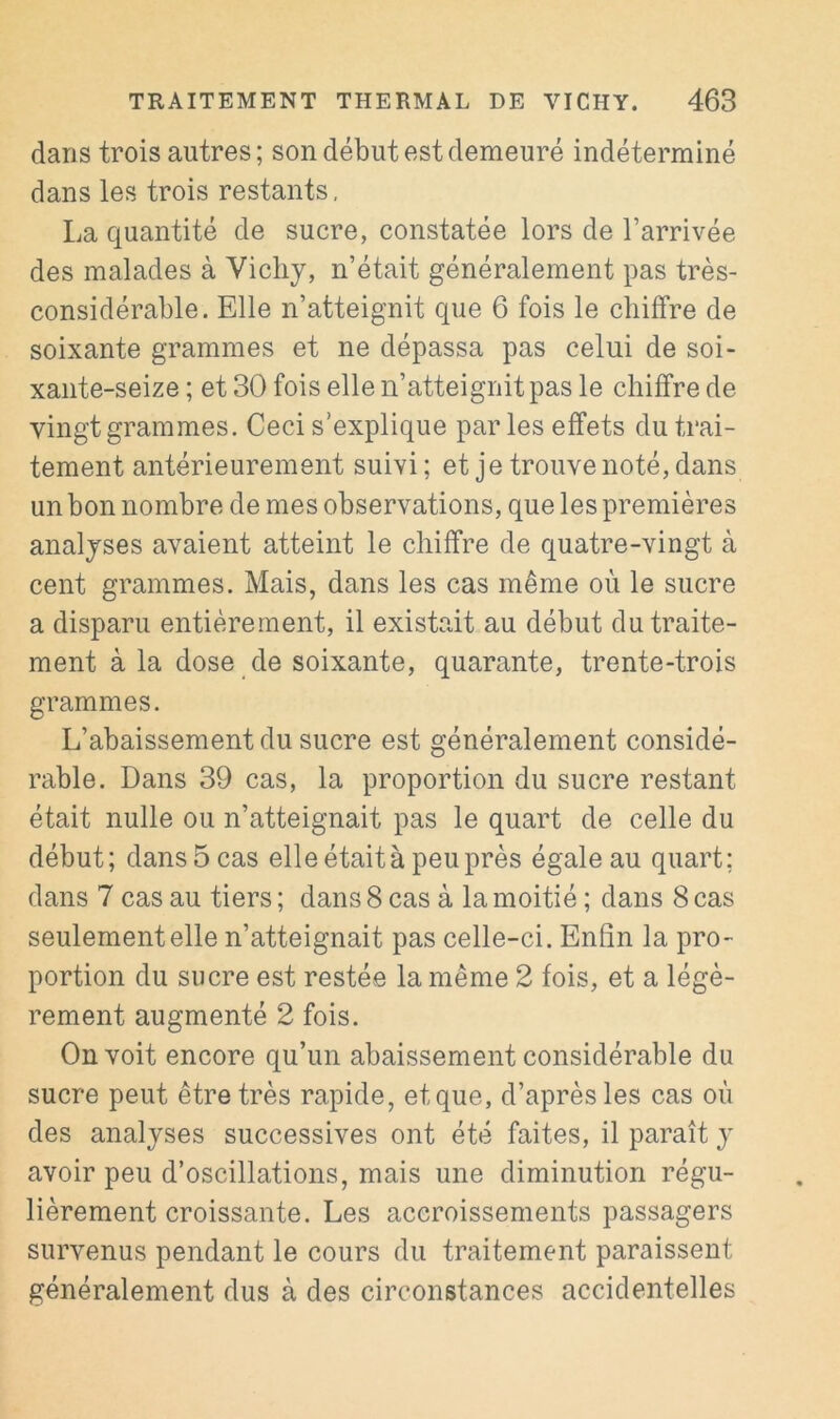 dans trois autres; son début est demeuré indéterminé dans les trois restants, La quantité de sucre, constatée lors de l’arrivée des malades à Vichy, n’était généralement pas très- considérable. Elle n’atteignit que 6 fois le chiffre de soixante grammes et ne dépassa pas celui de soi- xante-seize ; et 30 fois elle n’atteignit pas le chiffre de vingt grammes. Ceci s’explique parles effets du trai- tement antérieurement suivi ; et je trouve noté, dans un bon nombre de mes observations, que les premières analyses avaient atteint le chiffre de quatre-vingt à cent grammes. Mais, dans les cas même où le sucre a disparu entièrement, il existait au début du traite- ment à la dose de soixante, quarante, trente-trois grammes. L’abaissement du sucre est généralement considé- rable. Dans 39 cas, la proportion du sucre restant était nulle ou n’atteignait pas le quart de celle du début; dans 5 cas elle était à peu près égale au quart; dans 7 cas au tiers ; dans 8 cas à la moitié ; dans 8 cas seulement elle n’atteignait pas celle-ci. Enfin la pro- portion du sucre est restée la même 2 fois, et a légè- rement augmenté 2 fois. On voit encore qu’un abaissement considérable du sucre peut être très rapide, et que, d’après les cas où des analyses successives ont été faites, il paraît y avoir peu d’oscillations, mais une diminution régu- lièrement croissante. Les accroissements passagers survenus pendant le cours du traitement paraissent généralement dus à des circonstances accidentelles