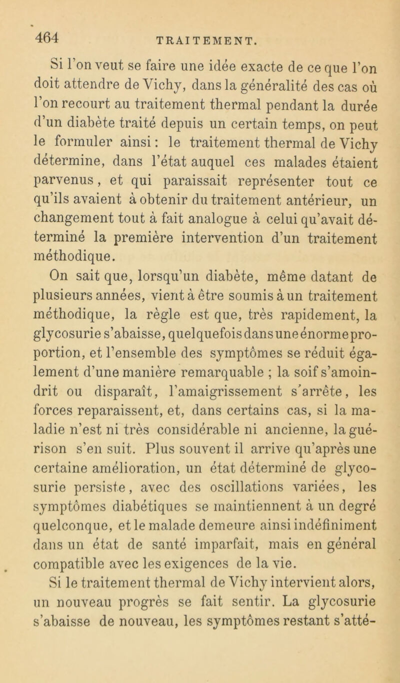 Si l’on veut se faire une idée exacte de ce que l’on doit attendre de Vichy, dans la généralité des cas où l’on recourt au traitement thermal pendant la durée d’un diabète traité depuis un certain temps, on peut le formuler ainsi : le traitement thermal de Vichy détermine, dans l’état auquel ces malades étaient parvenus, et qui paraissait représenter tout ce qu’ils avaient à obtenir du traitement antérieur, un changement tout à fait analogue à celui qu’avait dé- terminé la première intervention d’un traitement méthodique. On sait que, lorsqu’un diabète, même datant de plusieurs années, vient à être soumis à un traitement méthodique, la règle est que, très rapidement, la glycosurie s’abaisse, quelquefois dans une énorme pro- portion, et l’ensemble des symptômes se réduit éga- lement d’une manière remarquable ; la soif s’amoin- drit ou disparaît, l’amaigrissement s'arrête, les forces reparaissent, et, dans certains cas, si la ma- ladie n’est ni très considérable ni ancienne, la gué- rison s’en suit. Plus souvent il arrive qu’après une certaine amélioration, un état déterminé de glyco- surie persiste, avec des oscillations variées, les symptômes diabétiques se maintiennent à un degré quelconque, et le malade demeure ainsi indéfiniment dans un état de santé imparfait, mais en général compatible avec les exigences de la vie. Si le traitement thermal de Vichy intervient alors, un nouveau progrès se fait sentir. La glycosurie s’abaisse de nouveau, les symptômes restant s’atté-