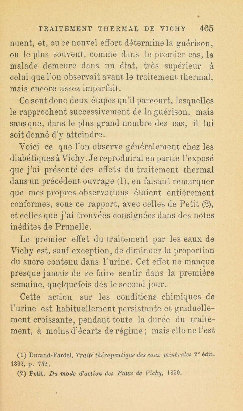 nuent, et, ou ce nouvel effort détermine la guérison, ou le plus souvent, comme dans le premier cas, le malade demeure dans un état, très supérieur à celui que l’on observait avant le traitement thermal, mais encore assez imparfait. Ce sont donc deux étapes qu’il parcourt, lesquelles le rapprochent successivement de la guérison, mais sans que, dans ]e plus grand nombre des cas, il lui soit donné d’y atteindre. Voici ce que l’on observe généralement chez les diabétiquesà Vichy. Je reproduirai en partie l’exposé que j’ai présenté des effets du traitement thermal dans un précédent ouvrage (1), en faisant remarquer que mes propres observations étaient entièrement conformes, sous ce rapport, avec celles de Petit (2), et celles que j’ai trouvées consignées dans des notes inédites de Prunelle. Le premier effet du traitement par les eaux de Vichy est, sauf exception, de diminuer la proportion du sucre contenu dans Purine. Cet effet ne manque presque jamais de se faire sentir dans la première semaine, quelquefois dès le second jour. Cette action sur les conditions chimiques de l’urine est habituellement persistante et graduelle- ment croissante, pendant toute la durée du traite- ment, à moins d’écarts de régimm ; mais elle ne l’est (1) Durand-Fardel. Traité thérapeutique des eaux minérales 2 édit. 1862, p. 752. (2) Petit. Bu mode d’action des Eaux de Vichy, 1850.