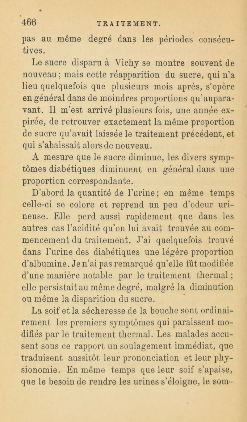 pas au même degré dans les périodes consécu- tives. Le sucre disparu à Vichy se montre souvent de nouveau ; mais cette réapparition du sucre, qui n’a lieu quelquefois que plusieurs mois après, s’opère en général dans de moindres proportions qu’aupara- vant. Il m’est arrivé plusieurs fois, une année ex- pirée, de retrouver exactement la même proportion de sucre qu’avait laissée le traitement précédent, et qui s’abaissait alors de nouveau. A mesure que le sucre diminue, les divers symp- tômes diabétiques diminuent en général dans une proportion correspondante. D’abord la quantité de l’urine ; en même temps celle-ci se colore et reprend un peu d’odeur uri- neuse. Elle perd aussi rapidement que dans les autres cas l’acidité qu’on lui avait trouvée au com- mencement du traitement. J’ai quelquefois trouvé dans l’urine des diabétiques une légère proportion d’albumine. Je n’ai pas remarqué qu’elle fût modifiée d’une manière notable par le traitement thermal ; elle persistait au même degré, malgré la diminution ou même la disparition du sucre. La soif et la sécheresse de la bouche sont ordinai- rement les premiers symptômes qui paraissent mo- difiés par le traitement thermal. Les malades accu- sent sous ce rapport un soulagement immédiat, que traduisent aussitôt leur prononciation et leur phy- sionomie. En même temps que leur soif s’apaise, que le besoin de rendre les urines s’éloigne, le som-