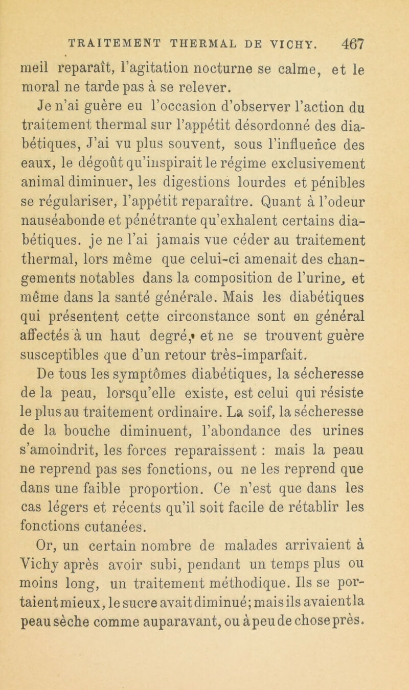 meil reparaît, l’agitation nocturne se calme, et le moral ne tarde pas à se relever. Je n’ai guère eu l’occasion d’observer l’action du traitement thermal sur l’appétit désordonné des dia- bétiques, J’ai vu plus souvent, sous l’influence des eaux, le dégoût qu’inspirait le régime exclusivement animal diminuer, les digestions lourdes et pénibles se régulariser, l’appétit reparaître. Quant à l’odeur nauséabonde et pénétrante qu’exhalent certains dia- bétiques. je ne l’ai jamais vue céder au traitement thermal, lors même que celui-ci amenait des chan- gements notables dans la composition de l’urine^ et même dans la santé générale. Mais les diabétiques qui présentent cette circonstance sont en général afTectés à un haut degré,» et ne se trouvent guère susceptibles que d’un retour très-imparfait. De tous les symptômes diabétiques, la sécheresse de la peau, lorsqu’elle existe, est celui qui résiste le plus au traitement ordinaire. La soif, la sécheresse de la bouche diminuent, l’abondance des urines s’amoindrit, les forces reparaissent : mais la peau ne reprend pas ses fonctions, ou ne les reprend que dans une faible proportion. Ce n’est que dans les cas légers et récents qu’il soit facile de rétablir les fonctions cutanées. Or, un certain nombre de malades arrivaient à Vichy après avoir subi, pendant un temps plus ou moins long, un traitement méthodique. Ils se por- taient mieux, le sucre avait diminué ; mais ils avaient la peau sèche comme auparavant, ou àpeu de chose près.